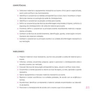 COMPETÊNCIAS
Ø Selecionar materiais e equipamentos necessários ao exame clínico geral e especializado,
assim como verificar o seu funcionamento.
Ø Identificar e caracterizar as medidas antropométricas e sinais vitais e reconhecer a impor-
tância das mesmas na avaliação da saúde do cliente/paciente.
Ø Identificar e caracterizar as posições corretas para exames.
Ø Definir as características das técnicas de enfermagem relacionadas à higiene, conforto e à
segurança do cliente/paciente e de coleta de material para exame.
Ø Enumerar, definir e caracterizar os principais exames reconhecendo materiais e equipa-
mentos utilizados.
Ø Conhecer as técnicas de acondicionamento, identificação, guarda, conservação e encami-
nhamento dos materiais coletados.
Ø Conhecer e caracterizar os principais exames e os cuidados de enfermagem necessários à
sua realização.
HABILIDADES
Ø Preparar material e local necessários, auxiliar e/ou proceder a coleta de material para o
exame.
Ø Informar, orientar, encaminhar, preparar, apoiar e posicionar o cliente/paciente antes e
durante o exame a ser realizado.
Ø Executar técnicas de mensuração antropométrica (peso, altura) e verificar sinais vitais.
Ø Encaminhar o cliente/ paciente no retorno ao local de espera, ou leito, apoiando-o quando
necessário.
Ø Operar equipamentos e manusear materiais necessários ao exame.
Ø Registrar e anotar ocorrências e os cuidados prestados, de acordo com as exigências e
normas.
Ø Acondicionar, identificar corretamente o material coletado encaminhando-o ao laborató-
rio de destino.
Ø Posicionar o cliente/paciente de acordo com o exame a que irá se submeter. 51
 