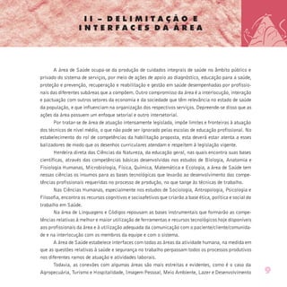 I I – D E L I M I T A Ç Ã O E
I N T E R F A C E S D A Á R E A
A área de Saúde ocupa-se da produção de cuidados integrais de saúde no âmbito público e
privado do sistema de serviços, por meio de ações de apoio ao diagnóstico, educação para a saúde,
proteção e prevenção, recuperação e reabilitação e gestão em saúde desempenhadas por profissio-
nais das diferentes subáreas que a compõem. Outro compromisso da área é a interlocução, interação
e pactuação com outros setores da economia e da sociedade que têm relevância no estado de saúde
da população, e que influenciam na organização dos respectivos serviços. Depreende-se disso que as
ações da área possuem um enfoque setorial e outro intersetorial.
Por tratar-se de área de atuação intensamente legislada, impõe limites e fronteiras à atuação
dos técnicos de nível médio, o que não pode ser ignorado pelas escolas de educação profissional. No
estabelecimento do rol de competências da habilitação proposta, esta deverá estar atenta a esses
balizadores de modo que os desenhos curriculares atendam e respeitem à legislação vigente.
Herdeira direta das Ciências da Natureza, da educação geral, nas quais encontra suas bases
científicas, através das competências básicas desenvolvidas nos estudos de Biologia, Anatomia e
Fisiologia Humanas, Microbiologia, Física, Química, Matemática e Ecologia, a área de Saúde tem
nessas ciências os insumos para as bases tecnológicas que levarão ao desenvolvimento das compe-
tências profissionais requeridas no processo de produção, no que tange às técnicas de trabalho.
Nas Ciências Humanas, especialmente nos estudos de Sociologia, Antropologia, Psicologia e
Filosofia, encontra os recursos cognitivos e socioafetivos que criarão a base ética, política e social do
trabalho em Saúde.
Na área de Linguagens e Códigos repousam as bases instrumentais que formarão as compe-
tências relativas à melhor e maior utilização de ferramentas e recursos tecnológicos hoje disponíveis
aos profissionais da área e à utilização adequada da comunicação com o paciente/cliente/comunida-
de e na interlocução com os membros da equipe e com o sistema.
A área de Saúde estabelece interfaces com todas as áreas da atividade humana, na medida em
que as questões relativas à saúde e segurança no trabalho perpassam todos os processos produtivos
nos diferentes ramos de atuação e atividades laborais.
Todavia, as conexões com algumas áreas são mais estreitas e evidentes, como é o caso da
Agropecuária, Turismo e Hospitalidade, Imagem Pessoal, Meio Ambiente, Lazer e Desenvolvimento 9
 