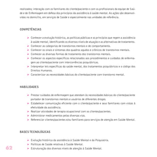 realizados; interação com os familiares do cliente/paciente e com os profissionais da equipe de Saú-
de e de Enfermagem em defesa dos princípios da assistência à saúde mental. As ações são desenvol-
vidas no domicílio, em serviços de Saúde e especialmente nas unidades de referência.
COMPETÊNCIAS
Ø Conhecer a evolução histórica, as políticas públicas e os princípios que regem a assistência
à saúde mental, identificando os diversos níveis de atuação e as alternativas de tratamento.
Ø Conhecer as categorias de transtornos mentais e de comportamento.
Ø Conhecer os sinais e sintomas dos quadros agudos e crônicos de transtornos mentais.
Ø Conhecer as diversas formas de tratamento dos transtornos mentais.
Ø Conhecer os aspectos específicos relacionados aos procedimentos e cuidados de enferma-
gem ao cliente/paciente com intercorrências psiquiátricas.
Ø Interpretar leis específicas da saúde mental, dos tratamentos psiquiátricos e o código dos
Direitos Humanos.
Ø Caracterizar as necessidades básicas do cliente/paciente com transtorno mental.
HABILIDADES
Ø Prestar cuidados de enfermagem que atendam às necessidades básicas do cliente/paciente
portador de transtornos mentais e usuários de diferentes drogas.
Ø Estabelecer comunicação eficiente com o cliente/paciente e seus familiares com vistas à
efetividade da assistência.
Ø Realizar atividades de terapia ocupacional com os clientes/pacientes.
Ø Administrar medicamentos pelas diversas vias.
Ø Referenciar clientes/pacientes e/ou familiares para serviços de atenção em Saúde Mental.
BASES TECNOLÓGICAS
Ø Evolução histórica da assistência à Saúde Mental e da Psiquiatria.
Ø Políticas de Saúde relativas à Saúde Mental.
Ø Estruturação dos diversos níveis de atenção à Saúde Mental.62
 