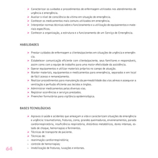 Ø Caracterizar os cuidados e procedimentos de enfermagem utilizados nos atendimentos de
urgência e emergência.
Ø Avaliar o nível de consciência da vítima em situação de emergência.
Ø Conhecer os medicamentos mais comuns utilizados em emergência.
Ø Interpretar normas técnicas sobre o funcionamento e a utilização de equipamentos e mate-
riais específicos.
Ø Conhecer a organização, a estrutura e o funcionamento de um Serviço de Emergência.
HABILIDADES
Ø Prestar cuidados de enfermagem a clientes/pacientes em situações de urgência e emergên-
cia.
Ø Estabelecer comunicação eficiente com cliente/paciente, seus familiares e responsáveis,
assim como com a equipe de trabalho para uma maior efetividade da assistência.
Ø Operar equipamentos e utilizar materiais próprios no campo de atuação.
Ø Manter materiais, equipamentos e medicamentos para emergência, separados e em local
de fácil acesso e remanejamento.
Ø Realizar procedimentos para manutenção da permeabilidade das vias aéreas e assegurar a
ventilação e perfusão eficiente aos tecidos e órgãos.
Ø Administrar medicamentos pelas diversas vias.
Ø Registrar ocorrências e serviços prestados.
Ø Preencher formulários para vigilância epidemiológica.
BASES TECNOLÓGICAS
Ø Agravos à saúde e acidentes que ameaçam a vida e caracterizam situações de emergência
e urgência: traumatismos, fraturas, coma, grandes queimaduras, envenenamentos, parada
cardiorrespiratória, insuficiência respiratória, distúrbios metabólicos, dores intensas, es-
tado de choque, hemorragias e ferimentos.
Ø Técnicas de transporte de paciente.
Ø Técnicas de:
– reanimação cardiorrespiratória;
– controle de hemorragias;
– imobilização de fraturas, luxações e entorses.
64
 