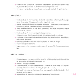 Ø Correlacionar os princípios de Enfermagem que devem ser aplicados para prevenir agra-
vos, complicações e seqüelas no atendimento ao cliente/paciente grave.
Ø Conhecer a organização, estrutura e funcionamento de Unidades de Terapia Intensiva.
HABILIDADES
Ø Prestar cuidados de enfermagem que atendam às necessidades de higiene, conforto, segu-
rança, alimentação, hidratação e eliminações do paciente grave.
Ø Realizar posicionamento correto, mudanças de decúbito e proteção dos membros e tronco
do cliente/paciente de modo a evitar complicações ou seqüelas.
Ø Tomar as medidas cabíveis, no nível de sua competência, em caso de agravamento do esta-
do de saúde do paciente.
Ø Prestar cuidados de enfermagem a pacientes agonizantes.
Ø Utilizar princípios científicos preventivos de agravos, complicações e seqüelas.
Ø Estabelecer comunicação eficiente com o cliente/paciente, seus familiares, responsáveis e
com a equipe de trabalho.
Ø Operar equipamentos e manusear materiais próprios do campo de atuação.
Ø Preparar o corpo após a morte.
Ø Registrar ocorrências e serviços prestados de acordo com as exigências do campo de atua-
ção.
BASES TECNOLÓGICAS
Ø Fisiopatologia dos sistemas: neurológico, sensorial, linfático, cardiovascular, ósseo, articu-
lar, gênito-urinário, respiratório, digestório, etc.
Ø Normas e rotinas das unidades.
Ø Sistematização da assistência de enfermagem a pacientes em estado grave: na UTI geral e
neonatal, unidades coronariana, de diálise, de queimados e outras.
Ø Técnicas de enfermagem em higiene, conforto, segurança, alimentação, hidratação e elimi-
nações de paciente grave.
Ø Noções básicas de psicologia e metodologia de comunicação interpessoal. 69
 