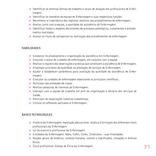 Ø Identificar as diversas formas de trabalho e locais de atuação dos profissionais de Enfer-
magem.
Ø Identificar os membros da equipe de Enfermagem e suas respectivas funções.
Ø Reconhecer a importância dos registros relativos aos procedimentos de enfermagem.
Ø Avaliar, junto com a equipe, a qualidade da assistência da Enfermagem.
Ø Identificar lesões e seqüelas decorrentes de processos patológicos, tratamentos e procedi-
mentos realizados.
Ø Avaliar os riscos de iatrogenias na realização dos procedimentos de enfermagem.
HABILIDADES
Ø Colaborar no planejamento e organização da assistência em Enfermagem.
Ø Executar o plano de cuidados de enfermagem, em conjunto com a equipe.
Ø Realizar o registro das observações e práticas que constituem a assistência de Enfermagem.
Ø Empregar princípios da qualidade na prestação de serviços de Enfermagem.
Ø Ajudar a estabelecer parâmetros para avaliação da qualidade da assistência de Enfer-
magem.
Ø Executar os cuidados de enfermagem observando os princípios científicos.
Ø Participar das entidades de classe.
Ø Realizar pesquisas de interesse da Enfermagem.
Ø Interagir com a equipe de trabalho em prol da organização e eficácia dos serviços de
Saúde.
Ø Participar de negociações coletivas trabalhistas.
Ø Utilizar os softwares aplicados à Enfermagem.
BASES TECNOLÓGICAS
Ø História da Enfermagem: legislação educacional, relativa à formação dos diferentes níveis
profissionais da Enfermagem.
Ø Lei do exercício profissional da Enfermagem.
Ø Entidades da Enfermagem: Aben, Cofen, Coren, Sindicatos – suas finalidades.
Ø Noções gerais de bioética: conduta humana, valores e significados, situações e dilemas
éticos.
Ø Ética profissional: Código de Ética da Enfermagem.
71
 