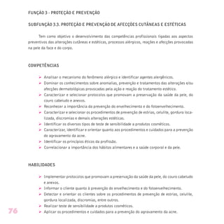 FUNÇÃO 3 - PROTEÇÃO E PREVENÇÃO
SUBFUNÇÃO 3.3. PROTEÇÃO E PREVENÇÃO DE AFECÇÕES CUTÂNEAS E ESTÉTICAS
Tem como objetivo o desenvolvimento das competências profissionais ligadas aos aspectos
preventivos das alterações cutâneas e estéticas, processos alérgicos, reações e afecções provocadas
na pele da face e do corpo.
COMPETÊNCIAS
Ø Analisar o mecanismo do fenômeno alérgico e identificar agentes alergênicos.
Ø Dominar os conhecimentos sobre anomalias, prevenção e tratamentos das alterações e/ou
afecções dermatológicas provocadas pela ação e reação do tratamento estético.
Ø Caracterizar e selecionar protocolos que promovam a preservação da saúde da pele, do
couro cabeludo e anexos.
Ø Reconhecer a importância da prevenção do envelhecimento e do fotoenvelhecimento.
Ø Caracterizar e selecionar os procedimentos de prevenção de estrias, celulite, gordura loca-
lizada, discromias e demais alterações estéticas.
Ø Identificar os diversos tipos de teste de sensibilidade a produtos cosméticos.
Ø Caracterizar, identificar e orientar quanto aos procedimentos e cuidados para a prevenção
do agravamento da acne.
Ø Identificar os princípios éticos da profissão.
Ø Correlacionar a importância dos hábitos alimentares e a saúde corporal e da pele.
HABILIDADES
Ø Implementar protocolos que promovam a preservação da saúde da pele, do couro cabeludo
e anexos.
Ø Informar o cliente quanto à prevenção do envelhecimento e do fotoenvelhecimento.
Ø Detectar e orientar os clientes sobre os procedimentos de prevenção de estrias, celulite,
gordura localizada, discromias, entre outros.
Ø Realizar teste de sensibilidade a produtos cosméticos.
Ø Aplicar os procedimentos e cuidados para a prevenção do agravamento da acne.76
 