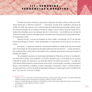 I I I – C E N Á R I O S ,
T E N D Ê N C I A S E D E S A F I O S
“O desenvolvimento conceitual, organizativo e operativo da saúde no Brasil, tendo como refe-
rência doutrinária a Reforma Sanitária”1 
– movimento oriundo da 8ª Conferência Nacional de
Saúde, em 1986, que culminou com a reformulação do Sistema Nacional de Saúde vigente a partir
da institucionalização de um sistema unificado de saúde, o atual Sistema Único de Saúde (SUS),
usado como estratégia para a reordenação setorial e institucional – e as tendências do mercado de
trabalho em saúde, fornecem indicações gerais relevantes para a educação profissional especialmen-
te voltada para o setor.
Segundo Girardi, o volume da ocupação do Setor Saúde “corresponde a 8,7% do mercado
formal de empregos no Brasil”, tendo apresentado um crescimento em torno de 2% nos anos no-
venta.2
Entretanto, “a opção de considerar o processo de trabalho em saúde como eixo estruturante
para a formulação de uma proposta de educação profissional de nível técnico”... “exige uma discus-
são, ainda que breve, sobre política, tecnologia e ética, enquanto conjunto de valores que orientam o
trabalho em Saúde”.3 
“As concepções expressas na Constituição da República Federativa do Brasil e nos dispositi-
vos infraconstitucionais (Leis 8.080/90 e 8.142/90) apontam para a formulação de um conceito
ampliado de saúde, não redutível à sua dimensão setorial de sistema de serviços”4
: “a saúde tem
como fatores determinantes e condicionantes, entre outros, a alimentação, a moradia, o saneamento
básico, o meio ambiente, o trabalho, a renda, a educação, o transporte, o lazer e o acesso aos bens e
serviços essenciais; os níveis de saúde da população expressam a organização social e econômica do
país”. (§ 3º do Art. 2º da Lei nº 8.080).
(1)
Santana, J.P et al. Diretrizes curriculares nacionais para o ensino técnico Área de Saúde. (Documento elaborado
mediante consultoria para o Ministério da Educação, SEMTEC. Brasília, abril/99).
(2)
Girardi, S. Dossiê Mercado de Trabalho em Enfermagem no Brasil. (Documento elaborado mediante consultoria para
o Ministério da Saúde, PROFAE. Brasília, mar./99).
(3)
Op. cit. Nota 1.
(4)
Op. cit. Nota 1. 11
 
