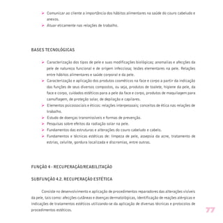 Ø Comunicar ao cliente a importância dos hábitos alimentares na saúde do couro cabeludo e
anexos.
Ø Atuar eticamente nas relações de trabalho.
BASES TECNOLÓGICAS
Ø Caracterização dos tipos de pele e suas modificações biológicas; anomalias e afecções da
pele de natureza funcional e de origem infecciosa; lesões elementares na pele. Relações
entre hábitos alimentares e saúde corporal e da pele.
Ø Caracterização e aplicação dos produtos cosméticos na face e corpo a partir da indicação
das funções de seus diversos compostos, ou seja, produtos de toalete, higiene da pele, da
face e corpo, cuidados estéticos para a pele da face e corpo, produtos de maquilagem para
camuflagem, de proteção solar, de depilação e capilares.
Ø Elementos psicossociais e éticos: relações interpessoais; conceitos de ética nas relações de
trabalho.
Ø Estudo de doenças transmissíveis e formas de prevenção.
Ø Pesquisas sobre efeitos da radiação solar na pele.
Ø Fundamentos das estruturas e alterações do couro cabeludo e cabelo.
Ø Fundamentos e técnicas estéticas de: limpeza de pele, assepsia da acne, tratamento de
estrias, celulite, gordura localizada e discromias, entre outras.
FUNÇÃO 4 - RECUPERAÇÃO/REABILITAÇÃO
SUBFUNÇÃO 4.2. RECUPERAÇÃO ESTÉTICA
Consiste no desenvolvimento e aplicação de procedimentos reparadores das alterações visíveis
da pele, tais como: afecções cutâneas e doenças dermatológicas, identificação de reações alérgicas e
indicações de tratamentos estéticos utilizando-se da aplicação de diversas técnicas e protocolos de
procedimentos estéticos. 77
 