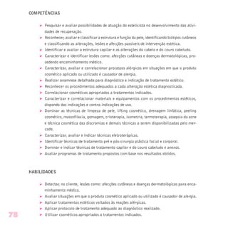 COMPETÊNCIAS
Ø Pesquisar e avaliar possibilidades de atuação do esteticista no desenvolvimento das ativi-
dades de recuperação.
Ø Reconhecer, avaliar e classificar a estrutura e função da pele, identificando biótipos cutâneos
e classificando as alterações, lesões e afecções passíveis de intervenção estética.
Ø Identificar e avaliar a estrutura capilar e as alterações do cabelo e do couro cabeludo.
Ø Caracterizar e identificar lesões como: afecções cutâneas e doenças dermatológicas, pro-
cedendo encaminhamento médico.
Ø Caracterizar, avaliar e correlacionar processos alérgicos em situações em que o produto
cosmético aplicado ou utilizado é causador de alergia.
Ø Realizar anamnese detalhada para diagnóstico e indicação de tratamento estético.
Ø Reconhecer os procedimentos adequados a cada alteração estética diagnosticada.
Ø Correlacionar cosméticos apropriados a tratamentos indicados.
Ø Caracterizar e correlacionar materiais e equipamentos com os procedimentos estéticos,
dispondo das indicações e contra-indicações de uso.
Ø Dominar as técnicas de limpeza de pele, lifting cosmético, drenagem linfática, peeling
cosmético, massofilaxia, gomagem, crioterapia, isometria, termoterapia, assepsia da acne
e técnica cosmética das discromias e demais técnicas a serem disponibilizadas pelo mer-
cado.
Ø Caracterizar, avaliar e indicar técnicas eletroterápicas.
Ø Identificar técnicas de tratamento pré e pós-cirurgia plástica facial e corporal.
Ø Dominar e indicar técnicas de tratamento capilar e do couro cabeludo e anexos.
Ø Avaliar programas de tratamento propostos com base nos resultados obtidos.
HABILIDADES
Ø Detectar, no cliente, lesões como: afecções cutâneas e doenças dermatológicas para enca-
minhamento médico.
Ø Avaliar situações em que o produto cosmético aplicado ou utilizado é causador de alergia.
Ø Aplicar tratamentos estéticos voltados às reações alérgicas.
Ø Aplicar protocolo de tratamento adequado ao diagnóstico realizado.
Ø Utilizar cosméticos apropriados a tratamentos indicados.78
 