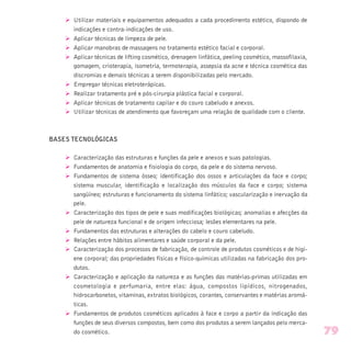 Ø Utilizar materiais e equipamentos adequados a cada procedimento estético, dispondo de
indicações e contra-indicações de uso.
Ø Aplicar técnicas de limpeza de pele.
Ø Aplicar manobras de massagens no tratamento estético facial e corporal.
Ø Aplicar técnicas de lifting cosmético, drenagem linfática, peeling cosmético, massofilaxia,
gomagem, crioterapia, isometria, termoterapia, assepsia da acne e técnica cosmética das
discromias e demais técnicas a serem disponibilizadas pelo mercado.
Ø Empregar técnicas eletroterápicas.
Ø Realizar tratamento pré e pós-cirurgia plástica facial e corporal.
Ø Aplicar técnicas de tratamento capilar e do couro cabeludo e anexos.
Ø Utilizar técnicas de atendimento que favoreçam uma relação de qualidade com o cliente.
BASES TECNOLÓGICAS
Ø Caracterização das estruturas e funções da pele e anexos e suas patologias.
Ø Fundamentos de anatomia e fisiologia do corpo, da pele e do sistema nervoso.
Ø Fundamentos de sistema ósseo; identificação dos ossos e articulações da face e corpo;
sistema muscular, identificação e localização dos músculos da face e corpo; sistema
sangüíneo; estruturas e funcionamento do sistema linfático; vascularização e inervação da
pele.
Ø Caracterização dos tipos de pele e suas modificações biológicas; anomalias e afecções da
pele de natureza funcional e de origem infecciosa; lesões elementares na pele.
Ø Fundamentos das estruturas e alterações do cabelo e couro cabeludo.
Ø Relações entre hábitos alimentares e saúde corporal e da pele.
Ø Caracterização dos processos de fabricação, de controle de produtos cosméticos e de higi-
ene corporal; das propriedades físicas e físico-químicas utilizadas na fabricação dos pro-
dutos.
Ø Caracterização e aplicação da natureza e as funções das matérias-primas utilizadas em
cosmetologia e perfumaria, entre elas: água, compostos lipídicos, nitrogenados,
hidrocarbonetos, vitaminas, extratos biológicos, corantes, conservantes e matérias aromá-
ticas.
Ø Fundamentos de produtos cosméticos aplicados à face e corpo a partir da indicação das
funções de seus diversos compostos, bem como dos produtos a serem lançados pelo merca-
do cosmético. 79
 