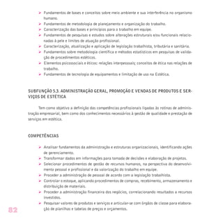Ø Fundamentos de bases e conceitos sobre meio ambiente e sua interferência no organismo
humano.
Ø Fundamentos de metodologia de planejamento e organização do trabalho.
Ø Caracterização das bases e princípios para o trabalho em equipe.
Ø Fundamentos de pesquisas e estudos sobre alterações estruturais e/ou funcionais relacio-
nadas à pele e limites de atuação profissional.
Ø Caracterização, atualização e aplicação de legislação trabalhista, tributária e sanitária.
Ø Fundamentos sobre metodologia científica e métodos estatísticos em pesquisas de valida-
ção de procedimentos estéticos.
Ø Elementos psicossociais e éticos: relações interpessoais; conceitos de ética nas relações de
trabalho.
Ø Fundamentos de tecnologia de equipamentos e limitação de uso na Estética.
SUBFUNÇÃO 5.3. ADMINISTRAÇÃO GERAL, PROMOÇÃO E VENDAS DE PRODUTOS E SER-
VIÇOS DE ESTÉTICA
Tem como objetivo a definição das competências profissionais ligadas às rotinas de adminis-
tração empresarial, bem como dos conhecimentos necessários à gestão de qualidade e prestação de
serviços em estética.
COMPETÊNCIAS
Ø Analisar fundamentos da administração e estruturas organizacionais, identificando ações
de gerenciamento.
Ø Transformar dados em informações para tomada de decisões e elaboração de projetos.
Ø Selecionar procedimentos de gestão de recursos humanos, na perspectiva do desenvolvi-
mento pessoal e profissional e da valorização do trabalho em equipe.
Ø Proceder a administração de pessoal de acordo com a legislação trabalhista.
Ø Controlar o estoque, aplicando procedimentos de compras, recebimento, armazenamento e
distribuição de materiais.
Ø Proceder a administração financeira dos negócios, correlacionando resultados a recursos
investidos.
Ø Pesquisar valores de produtos e serviços e articular-se com órgãos de classe para elabora-
ção de planilhas e tabelas de preços e orçamentos.
82
 