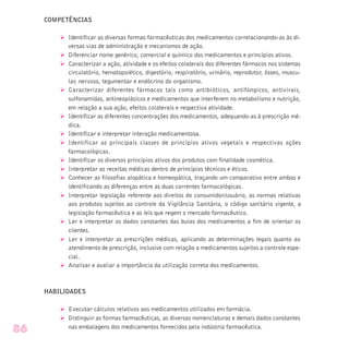 COMPETÊNCIAS
Ø Identificar as diversas formas farmacêuticas dos medicamentos correlacionando-as às di-
versas vias de administração e mecanismos de ação.
Ø Diferenciar nome genérico, comercial e químico dos medicamentos e princípios ativos.
Ø Caracterizar a ação, atividade e os efeitos colaterais dos diferentes fármacos nos sistemas
circulatório, hematopoiético, digestório, respiratório, urinário, reprodutor, ósseo, muscu-
lar, nervoso, tegumentar e endócrino do organismo.
Ø Caracterizar diferentes fármacos tais como antibióticos, antifúngicos, antivirais,
sulfonamidas, antineoplásicos e medicamentos que interferem no metabolismo e nutrição,
em relação a sua ação, efeitos colaterais e respectiva atividade.
Ø Identificar as diferentes concentrações dos medicamentos, adequando-as à prescrição mé-
dica.
Ø Identificar e interpretar interação medicamentosa.
Ø Identificar as principais classes de princípios ativos vegetais e respectivas ações
farmacológicas.
Ø Identificar os diversos princípios ativos dos produtos com finalidade cosmética.
Ø Interpretar as receitas médicas dentro de princípios técnicos e éticos.
Ø Conhecer as filosofias alopática e homeopática, traçando um comparativo entre ambas e
identificando as diferenças entre as duas correntes farmacológicas.
Ø Interpretar legislação referente aos direitos do consumidor/usuário, as normas relativas
aos produtos sujeitos ao controle da Vigilância Sanitária, o código sanitário vigente, a
legislação farmacêutica e as leis que regem o mercado farmacêutico.
Ø Ler e interpretar os dados constantes das bulas dos medicamentos a fim de orientar os
clientes.
Ø Ler e interpretar as prescrições médicas, aplicando as determinações legais quanto ao
atendimento de prescrição, inclusive com relação a medicamentos sujeitos a controle espe-
cial.
Ø Analisar e avaliar a importância da utilização correta dos medicamentos.
HABILIDADES
Ø Executar cálculos relativos aos medicamentos utilizados em farmácia.
Ø Distinguir as formas farmacêuticas, as diversas nomenclaturas e demais dados constantes
nas embalagens dos medicamentos fornecidos pela indústria farmacêutica.
86
 