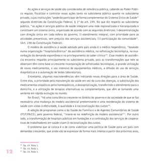 As ações e serviços de saúde são considerados de relevância pública, cabendo ao Poder Públi-
co regular, fiscalizar e controlar essas ações tanto no subsistema público quanto no subsistema
privado, cujas instituições “poderão participar de forma complementar do Sistema Único de Saúde”
segundo diretrizes da Constituição Federal, § 1º do art. 199. No que diz respeito ao subsistema
público, “as ações e serviços público de saúde integram uma rede regionalizada e hierarquizada e
constituem um sistema único, organizado de acordo com as seguintes diretrizes: I-descentralização
com direção única em cada esfera do governo; II-atendimento integral, com prioridade para as
atividades preventivas, sem prejuízo dos serviços assistenciais; III-participação da comunidade”.
(Art. 198 da Constituição Federal).
O modelo de assistência à saúde adotado pelo país ainda é o médico hegemônico, “baseado
numa organização “hospitalocêntrica” da assistência médica, na sofisticação tecnológica, na exa-
cerbação da demanda espontânea e no privilegiamento do saber clínico”5
. Esse modelo de assistên-
cia encontra respaldo principalmente no subsistema privado, pois as transformações que nele se
observam têm como base a crescente incorporação de sofisticadas tecnologias, a grande utilização
de novos medicamentos, o uso intensivo de equipamentos médicos, a difusão do uso de serviços
diagnósticos e a automação de testes laboratoriais.
Entretanto, algumas macrotendências vêm indicando novas direções para a área de Saúde.
Entre elas, a prioridade pela manutenção da saúde em vez da cura das doenças, a substituição dos
medicamentos alopáticos pelos homeopáticos, a desospitalização, transferindo o atendimento para o
domicílio, e a utilização de terapias alternativas ou complementares, que vêm se tornando uma
vertente em rápida evolução no mundo.
No Brasil, “há uma consciência crescente no âmbito do governo e da sociedade de que se faz
necessária uma mudança do modelo assistencial predominante e uma reordenação do sistema de
saúde com vistas à efetividade, à qualidade e à racionalização dos custos”6
.
A adoção de programas como o da Saúde da Família e o de Agentes Comunitários de Saúde
(PSF/PACS), pelo governo federal, “insere-se na redefinição do modelo assistencial”7
. Por outro
lado, a transformação de hospitais públicos em fundações e a contratação dos serviços de coopera-
tivas de trabalhadores em saúde visam à racionalização dos custos.
O problema que se coloca é o de como viabilizar uma política de Saúde para um país com
demandas crescentes, que ainda vão se expressar de forma mais intensa a partir dos próximos anos,
(5)
Op. cit. Nota 1.
(6)
Op. cit. Nota 1.
(7)
Op. cit. Nota 1.12
 