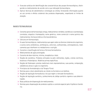 Ø Executar práticas de identificação das características dos grupos farmacológicos, distin-
guindo os medicamentos de acordo com a sua indicação farmacológica.
Ø Aplicar técnicas de atendimento e orientação ao cliente, fornecendo informações quanto
ao uso correto e efeitos colaterais dos produtos dispensados, respeitando os limites de
atuação.
BASES TECNOLÓGICAS
Ø Conceitos gerais de farmacologia: droga, medicamento e remédio; cosméticos e cosmetologia;
correlatos; alopatia e homeopatia; nome genérico, nome comercial e nome químico dos
medicamentos; farmacocinética e farmacodinâmica.
Ø Cálculos em farmacologia.
Ø Grupos farmacológicos: medicamentos que agem sobre os diversos sistemas do organismo,
e outros como antibióticos, antifúngicos, antivirais, sulfonamidas, antineoplásicos, medi-
camentos que interferem no metabolismo e nutrição.
Ø Conceito e classificação de forma e fórmula farmacêutica.
Ø Medicamentos de ação prolongada.
Ø Conceito de dose máxima, mínima, terapêutica e letal.
Ø Noções de cosmética. Produtos utilizados na pele: esfoliantes, loções, cremes nutritivos,
bioativos e fitoterápicos. Matérias-primas específicas.
Ø Noções de fitoterapia: plantas medicinais mais representativas, suas partes, composição,
substâncias ativas e ação no organismo.
Ø Princípios da Aromaterapia e da Terapia Floral.
Ø Normas para o bom atendimento ao cliente na farmácia e ao telefone.
Ø Noções de legislação farmacêutica: leis que regem o mercado farmacêutico.
Ø Noções de legislação sanitária, conhecimento do código sanitário vigente e suas determi-
nações.
Ø Boas práticas de dispensação de medicamentos.
Ø Normas para dispensação de produtos sujeitos a controle especial pela Vigilância Sanitá-
ria.
87
 