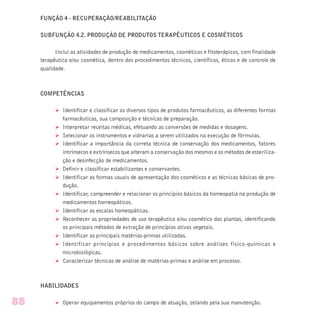 FUNÇÃO 4 - RECUPERAÇÃO/REABILITAÇÃO
SUBFUNÇÃO 4.2. PRODUÇÃO DE PRODUTOS TERAPÊUTICOS E COSMÉTICOS
Inclui as atividades de produção de medicamentos, cosméticos e fitoterápicos, com finalidade
terapêutica e/ou cosmética, dentro dos procedimentos técnicos, científicos, éticos e de controle de
qualidade.
COMPETÊNCIAS
Ø Identificar e classificar os diversos tipos de produtos farmacêuticos, as diferentes formas
farmacêuticas, sua composição e técnicas de preparação.
Ø Interpretar receitas médicas, efetuando as conversões de medidas e dosagens.
Ø Selecionar os instrumentos e vidrarias a serem utilizados na execução de fórmulas.
Ø Identificar a importância da correta técnica de conservação dos medicamentos, fatores
intrínsecos e extrínsecos que alteram a conservação dos mesmos e os métodos de esteriliza-
ção e desinfecção de medicamentos.
Ø Definir e classificar estabilizantes e conservantes.
Ø Identificar as formas usuais de apresentação dos cosméticos e as técnicas básicas de pro-
dução.
Ø Identificar, compreender e relacionar os princípios básicos da homeopatia na produção de
medicamentos homeopáticos.
Ø Identificar as escalas homeopáticas.
Ø Reconhecer as propriedades de uso terapêutico e/ou cosmético das plantas, identificando
os principais métodos de extração de princípios ativos vegetais.
Ø Identificar as principais matérias-primas utilizadas.
Ø Identificar princípios e procedimentos básicos sobre análises físico-químicas e
microbiológicas.
Ø Caracterizar técnicas de análise de matérias-primas e análise em processo.
HABILIDADES
Ø Operar equipamentos próprios do campo de atuação, zelando pela sua manutenção.88
 
