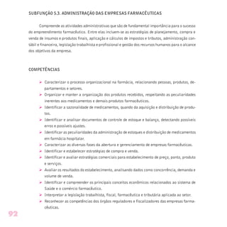 SUBFUNÇÃO 5.3. ADMINISTRAÇÃO DAS EMPRESAS FARMACÊUTICAS
Compreende as atividades administrativas que são de fundamental importância para o sucesso
do empreendimento farmacêutico. Entre elas incluem-se as estratégias de planejamento, compra e
venda de insumos e produtos finais, aplicação e cálculos de impostos e tributos, administração con-
tábil e financeira, legislação trabalhista e profissional e gestão dos recursos humanos para o alcance
dos objetivos da empresa.
COMPETÊNCIAS
Ø Caracterizar o processo organizacional na farmácia, relacionando pessoas, produtos, de-
partamentos e setores.
Ø Organizar e manter a organização dos produtos recebidos, respeitando as peculiaridades
inerentes aos medicamentos e demais produtos farmacêuticos.
Ø Identificar a sazonalidade de medicamentos, quando da aquisição e distribuição de produ-
tos.
Ø Identificar e analisar documentos de controle de estoque e balanço, detectando possíveis
erros e possíveis ajustes.
Ø Identificar as peculiaridades da administração de estoques e distribuição de medicamentos
em farmácia hospitalar.
Ø Caracterizar as diversas fases da abertura e gerenciamento de empresas farmacêuticas.
Ø Identificar e estabelecer estratégias de compra e venda.
Ø Identificar e avaliar estratégias comerciais para estabelecimento de preço, ponto, produto
e serviços.
Ø Avaliar os resultados do estabelecimento, analisando dados como concorrência, demanda e
volume de venda.
Ø Identificar e compreender os principais conceitos econômicos relacionados ao sistema de
Saúde e o comércio farmacêutico.
Ø Interpretar a legislação trabalhista, fiscal, farmacêutica e tributária aplicada ao setor.
Ø Reconhecer as competências dos órgãos reguladores e fiscalizadores das empresas farma-
cêuticas.
92
 