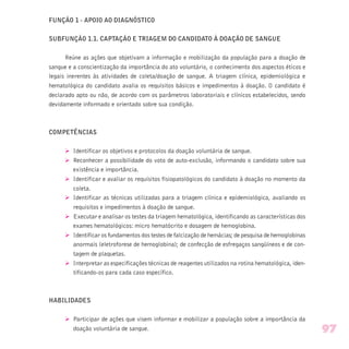 FUNÇÃO 1 - APOIO AO DIAGNÓSTICO
SUBFUNÇÃO 1.1. CAPTAÇÃO E TRIAGEM DO CANDIDATO À DOAÇÃO DE SANGUE
Reúne as ações que objetivam a informação e mobilização da população para a doação de
sangue e a conscientização da importância do ato voluntário, o conhecimento dos aspectos éticos e
legais inerentes às atividades de coleta/doação de sangue. A triagem clínica, epidemiológica e
hematológica do candidato avalia os requisitos básicos e impedimentos à doação. O candidato é
declarado apto ou não, de acordo com os parâmetros laboratoriais e clínicos estabelecidos, sendo
devidamente informado e orientado sobre sua condição.
COMPETÊNCIAS
Ø Identificar os objetivos e protocolos da doação voluntária de sangue.
Ø Reconhecer a possibilidade do voto de auto-exclusão, informando o candidato sobre sua
existência e importância.
Ø Identificar e avaliar os requisitos fisiopatológicos do candidato à doação no momento da
coleta.
Ø Identificar as técnicas utilizadas para a triagem clínica e epidemiológica, avaliando os
requisitos e impedimentos à doação de sangue.
Ø Executar e analisar os testes da triagem hematológica, identificando as características dos
exames hematológicos: micro hematócrito e dosagem de hemoglobina.
Ø Identificar os fundamentos dos testes de falcização de hemácias; de pesquisa de hemoglobinas
anormais (eletroforese de hemoglobina); de confecção de esfregaços sangüíneos e de con-
tagem de plaquetas.
Ø Interpretar as especificações técnicas de reagentes utilizados na rotina hematológica, iden-
tificando-os para cada caso específico.
HABILIDADES
Ø Participar de ações que visem informar e mobilizar a população sobre a importância da
doação voluntária de sangue. 97
 