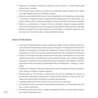 Ø Registrar os candidatos à doação de sangue de modo a permitir a correta identificação
durante todo o processo.
Ø Preencher formulário próprio, de acordo com a legislação vigente, atuando com a equipe
na triagem epidemiológica do candidato à doação.
Ø Realizar os procedimentos técnicos da rotina hematológica em Hemoterapia, selecionando
e utilizando os reagentes próprios, segundo especificações técnicas dos fabricantes, rotu-
lando e identificando os exames hematológicos a serem realizados nas amostras recebidas.
Ø Realizar ou complementar a triagem clínica do candidato à doação de sangue mediante
técnicas de verificação dos sinais vitais, pesagem, observação de lesões cutâneas e anamnese.
Ø Registrar os dados em formulários próprios, encaminhando e orientando o doador ao local
de coleta ou informando-o sobre a impossibilidade de doação.
BASES TECNOLÓGICAS
Ø Fisiologia e Fisiopatologia do Sangue: composição, funções, estudo e diagnóstico das prin-
cipais patologias hematológicas; técnicas para realização e interpretação de hematócrito e
dosagem de hemoglobina; avaliação dos parâmetros normais (índices hemantimétricos);
hemoglobinas normais e anormais; avaliação eletroforética de hemoglobinas; hemostasia.
Ø Biofísica e Tecnologia Aplicadas: elementos de termologia e termodinâmica (escalas para
medida de temperatura, termômetros); conceituação de pressão, suas unidades e medidas;
operação de equipamento para tomada de pressão; eletroforese; identificação e caracteri-
zação de elementos tecnológicos (aparelhagem básica de laboratório – balanças e centrí-
fugas).
Ø Anatomia e Fisiologia Humanas aplicadas: pele e anexos (condições fisiológicas e patológi-
cas); sistema circulatório; pressão sangüínea.
Ø Administração em Hemoterapia: conhecimento do fluxo de atividades em serviços de
hemoterapia; elaboração de documentos e registros administrativos; fichas, rótulos e eti-
quetas para identificação de doadores e produtos hemoterápicos.
Ø Legislação específica da área (normas, leis, portarias) e sua aplicação.
Ø Terminologia científica aplicada à Hemoterapia/Hematologia, com interpretação de códi-
gos e símbolos específicos.
Ø Elementos psicossociais e éticos: relações interpessoais, bioética, processo saúde-doença e
seus aspectos biopsicossociais.98
 