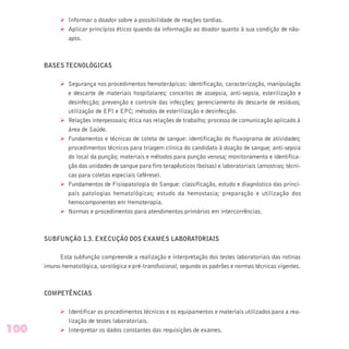 Ø Informar o doador sobre a possibilidade de reações tardias.
Ø Aplicar princípios éticos quando da informação ao doador quanto à sua condição de não-
apto.
BASES TECNOLÓGICAS
Ø Segurança nos procedimentos hemoterápicos: identificação, caracterização, manipulação
e descarte de materiais hospitalares; conceitos de assepsia, anti-sepsia, esterilização e
desinfecção; prevenção e controle das infecções; gerenciamento do descarte de resíduos;
utilização de EPI e EPC; métodos de esterilização e desinfecção.
Ø Relações interpessoais; ética nas relações de trabalho; processo de comunicação aplicado à
área de Saúde.
Ø Fundamentos e técnicas de coleta de sangue: identificação do fluxograma de atividades;
procedimentos técnicos para triagem clínica do candidato à doação de sangue; anti-sepsia
do local da punção; materiais e métodos para punção venosa; monitoramento e identifica-
ção das unidades de sangue para fins terapêuticos (bolsas) e laboratoriais (amostras; técni-
cas para coletas especiais (aférese).
Ø Fundamentos de Fisiopatologia do Sangue: classificação, estudo e diagnóstico das princi-
pais patologias hematológicas; estudo da hemostasia; preparação e utilização dos
hemocomponentes em Hemoterapia.
Ø Normas e procedimentos para atendimentos primários em intercorrências.
SUBFUNÇÃO 1.3. EXECUÇÃO DOS EXAMES LABORATORIAIS
Esta subfunção compreende a realização e interpretação dos testes laboratoriais das rotinas
imuno-hematológica, sorológica e pré-transfusional, segundo os padrões e normas técnicas vigentes.
COMPETÊNCIAS
Ø Identificar os procedimentos técnicos e os equipamentos e materiais utilizados para a rea-
lização de testes laboratoriais.
Ø Interpretar os dados constantes das requisições de exames.100
 