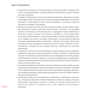 BASES TECNOLÓGICAS
Ø Biologia Celular, Molecular e Genética aplicadas: a célula; composição e interações; DNA
e RNA (transcrição/tradução); mutações genéticas; biossíntese dos principais antígenos
dos grupos sangüíneos.
Ø Fisiologia e Fisiopatologia do Sangue: hemoglobina (metabolismo, degradação e funções);
classificação, estudo e diagnóstico das principais patologias hematológicas; técnicas para
realização e interpretação de testes imuno-hematológicos e sorológicos; estudo da
Hemostasia; introdução à Hemoterapia.
Ø Biofísica e tecnologia aplicadas: pHmetria; estudo das soluções; solução-tampão e equilí-
brio ácido-base do sangue; estudo das forças centrífuga e centrípeta e suas aplicações
mecânicas; microscopia e a resolução ótica; ótica e propagação de ondas; fundamentos da
fotometria (energia, absorção, transmitância, absorbância, lei de Lambert-Beer,
colorimetria, espectrofotometria, comprimento de onda); princípios da eletroforese; estu-
do da radiação, seus efeitos e aplicações; identificação e caracterização de elementos
tecnológicos (aparelhagem básica de laboratório – balanças, microscópio, banho-maria,
centrífuga, autoclave, pipetadores, equipamento de fluxo laminar, citômetros de fluxo;
irradiadores); avaliação de novos métodos analíticos, identificação da tecnologia
automatizada.
Ø Fundamentos e técnicas em imuno-hematologia: principais sistemas de grupos sangüíneos;
fundamentos e aplicação do teste de antiglobulina humana; a hemácia e o potencial zeta;
princípios e fundamentos dos testes laboratoriais para fenotipagem eritrocitária; pesquisa
e identificação de anticorpos irregulares e provas de compatibilidade pré-transfusionais;
etiologia e diagnóstico laboratorial da Doença Hemolítica do Recém-Nascido (Perinatal) e
Anemia Hemolítica Auto-Imune.
Ø Controle de Qualidade em Hemoterapia: conceitos fundamentais sobre exatidão, precisão,
sensibilidade, especificidade; Sistema de Qualidade, Garantia de Qualidade e Qualidade
Total; procedimentos para laboratórios de Controle de Qualidade de reagentes, equipamen-
tos e produtos hemoterápicos; identificação e aplicação das normas ISO e AABB (American
Association of Blood Banks).
Ø Fundamentos de segurança nos procedimentos hemoterápicos: identificação, caracteriza-
ção, manipulação e descarte de materiais hospitalares; conceitos de assepsia, anti-sepsia,
esterilização e desinfecção; prevenção e controle das infecções; gerenciamento do
descarte de resíduos; utilização de EPI e EPC; métodos de esterilização e
desinfecção.102
 