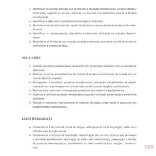 Ø Identificar as normas técnicas que permeiam a atividade transfusional, caracterizando e
tipificando, segundo as normas técnicas, os diversos procedimentos prévios à terapia
transfusional.
Ø Identificar e selecionar os produtos hemoterápicos indicados.
Ø Reconhecer as várias formas de reação transfusional e seus procedimentos de pronto-aten-
dimento.
Ø Identificar os equipamentos, acessórios e materiais utilizados no processo transfu-
sional.
Ø Reconhecer os limites de sua atuação durante o processo, com base nas leis do exercício
profissional e códigos de ética.
HABILIDADES
Ø Instalar processos transfusionais, de acordo com prescrições médicas e com as normas de
segurança.
Ø Realizar os vários procedimentos pertinentes à terapia transfusional, de acordo com as
normas técnicas vigentes.
Ø Acompanhar e monitorar processos transfusionais, aplicando procedimentos de atendi-
mento primário ao receptor em caso de intercorrências e/ou reações transfusionais.
Ø Realizar e/ou monitorar a manutenção preventiva de materiais e equipamentos.
Ø Observar e controlar produtos hemoterápicos quanto à validade, conservação e controle de
qualidade.
Ø Realizar e monitorar rigorosamente os registros de dados, preservando a segurança dos
procedimentos transfusionais.
BASES TECNOLÓGICAS
Ø Fundamentos e técnicas de coleta de sangue: anti-sepsia do local da punção; materiais e
métodos para punção venosa.
Ø Fundamentos e técnicas de transfusão: identificação das normas técnicas que permeiam
a atividade transfusional; realização de testes pré-transfusionais; preparação e infusão
de produtos hemoterápicos; atendimento às intercorrências e/ou reações transfusio-
nais. 105
 