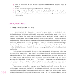 Ø Perfil do profissional de nível técnico da subárea de Hemoterapia: espaços e limites de
atuação.
Ø Formas de relação e organização do trabalho em Hemoterapia.
Ø Legislação Sanitária, Trabalhista e Profissional aplicada à atividade em Hemoterapia.
Ø Questões sociológicas, culturais e religiosas que interferem nas ações dos profissionais de
Hemoterapia.
NUTRIÇÃO E DIETÉTICA
CENÁRIOS, TENDÊNCIAS E DESAFIOS
A subárea de Nutrição e Dietética envolve todas as ações ligadas à alimentação humana, a
partir do estudo das necessidades nutricionais de indivíduos e coletividades, sadios e enfermos, em
todas as fases do ciclo vital. Suas ações incluem o transporte, estocagem, seleção e preparo de
alimentos visando ao seu aproveitamento integral e à segurança alimentar, a distribuição dos ali-
mentos dentro de normas específicas, a elaboração de cardápios de acordo com o público-alvo a que
se destinam, além de inúmeras outras ações, ligadas à avaliação do estado nutricional e à educação
alimentar para indivíduos, comunidades, operadores de cozinhas, comerciantes de alimentos in natura
e industrializados, bem como atividades de combate às doenças de origem alimentar e às carências
nutricionais.
A intervenção na alimentação do homem vem sendo praticada pelos indivíduos desde Hipócrates,
na Grécia antiga, que percebeu a relação entre alimentação e estado de saúde e introduziu condutas
que deram origem aos atuais conhecimentos sobre esse tema. Entretanto, as bases científicas para
esta prática milenar só foram obtidas com o advento dos conhecimentos da Nutrição, que adquiriu
status de ciência a partir do início do século XX. Dessa forma, a alimentação humana se transformou
num complexo fenômeno biológico e social, resultado de uma realidade histórico-social também
complexa.
As entidades, organizações e empresas que se disponham a produzir alimentos têm que se
preparar, para poder proporcionar serviço de qualidade do ponto de vista nutricional, higiênico e
organoléptico. É então que o campo de trabalho do profissional de Nutrição tem sua origem, e ganha
projeção, inserido no processo global de trabalho em Saúde. Esse é o campo da Dietética, inserido108
 