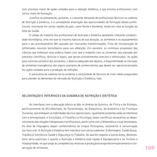 num processo maior de ações voltadas para a atenção dietética, e que envolve profissionais com
vários níveis de formação.
Justifica-se plenamente, portanto, a crescente demanda de profissionais técnicos na subárea
de Nutrição e Dietética, e a conseqüente ampliação das oportunidades de formação desses profis-
sionais, mormente em certas regiões do país, como Norte e Nordeste, tendo em vista as funções da
área da Saúde.
O campo de trabalho dos profissionais de Nutrição e Dietética apresenta crescente complexi-
dade tecnológica, uma vez que os insumos básicos de sua atuação, os alimentos e os equipamentos
para o seu processamento têm passado por marcantes transformações, fruto da incorporação de
sofisticados recursos tecnológicos para sua obtenção. Em paralelo, os contínuos progressos das
ciências que embasam essa prática fazem com que o trabalho com os alimentos seja pautado por
preceitos científicos, técnicos e legais, que geram procedimentos precisos e sofisticados. As ações
para controle sanitário dos alimentos, o destino adequado dos dejetos, a disponibilidade no mercado
de alimentos transgênicos são alguns exemplos de conhecimentos que devem ser operacionalizados
em ações voltadas para a produção de refeições.
O panorama da subárea torna evidente a necessidade de técnicos de nível médio preparados
para atender às demandas do mercado da Nutrição e Dietética, hoje.
DELIMITAÇÃO E INTERFACES DA SUBÁREA DE NUTRIÇÃO E DIETÉTICA
As interfaces com a educação básica se dão no âmbito da Química, da Física e da Biologia,
particularmente da Microbiologia, da Parasitologia, da Bioquímica, da Anatomia e da Fisiologia
Humanas, que embasam as habilidades técnico-operacionais. Igualmente presentes estão as interfaces
com a Antropologia, a Sociologia, a Filosofia e a Psicologia, bases científicas necessárias ao desen-
volvimento das relações interpessoais e profissionais, assim como com a Matemática e suas tecnologias.
Da área de linguagens requer conhecimentos da Língua Portuguesa, necessários à comunicação
escrita e oral. A Nutrição e Dietética tem interface com várias subáreas: Enfermagem, Saúde Bucal,
Vigilância Sanitária e Saúde e Segurança no Trabalho. No que diz respeito a outras áreas, desneces-
sário seria explicitar o quanto a Nutrição e Dietética está ligada à Agropecuária e ao Turismo e
Hospitalidade, no que tange às competências relativas à produção/transporte/armazenamento e con-
servação de alimentos. 109
 