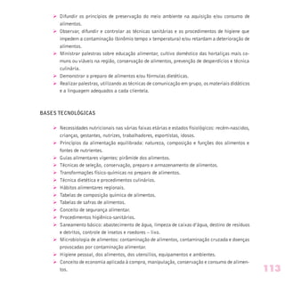 Ø Difundir os princípios de preservação do meio ambiente na aquisição e/ou consumo de
alimentos.
Ø Observar, difundir e controlar as técnicas sanitárias e os procedimentos de higiene que
impedem a contaminação (binômio tempo x temperatura) e/ou retardam a deterioração de
alimentos.
Ø Ministrar palestras sobre educação alimentar, cultivo doméstico das hortaliças mais co-
muns ou viáveis na região, conservação de alimentos, prevenção de desperdícios e técnica
culinária.
Ø Demonstrar o preparo de alimentos e/ou fórmulas dietéticas.
Ø Realizar palestras, utilizando as técnicas de comunicação em grupo, os materiais didáticos
e a linguagem adequados a cada clientela.
BASES TECNOLÓGICAS
Ø Necessidades nutricionais nas várias faixas etárias e estados fisiológicos: recém-nascidos,
crianças, gestantes, nutrizes, trabalhadores, esportistas, idosos.
Ø Princípios da alimentação equilibrada: natureza, composição e funções dos alimentos e
fontes de nutrientes.
Ø Guias alimentares vigentes: pirâmide dos alimentos.
Ø Técnicas de seleção, conservação, preparo e armazenamento de alimentos.
Ø Transformações físico-químicas no preparo de alimentos.
Ø Técnica dietética e procedimentos culinários.
Ø Hábitos alimentares regionais.
Ø Tabelas de composição química de alimentos.
Ø Tabelas de safras de alimentos.
Ø Conceito de segurança alimentar.
Ø Procedimentos higiênico-sanitários.
Ø Saneamento básico: abastecimento de água, limpeza de caixas d’água, destino de resíduos
e detritos, controle de insetos e roedores – lixo.
Ø Microbiologia de alimentos: contaminação de alimentos, contaminação cruzada e doenças
provocadas por contaminação alimentar.
Ø Higiene pessoal, dos alimentos, dos utensilios, equipamentos e ambientes.
Ø Conceito de economia aplicada à compra, manipulação, conservação e consumo de alimen-
tos. 113
 