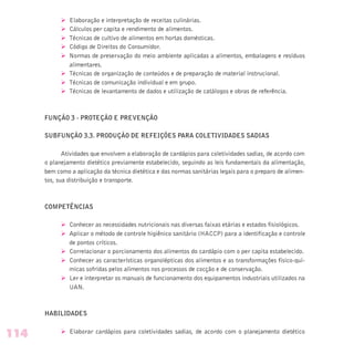 Ø Elaboração e interpretação de receitas culinárias.
Ø Cálculos per capita e rendimento de alimentos.
Ø Técnicas de cultivo de alimentos em hortas domésticas.
Ø Código de Direitos do Consumidor.
Ø Normas de preservação do meio ambiente aplicadas a alimentos, embalagens e resíduos
alimentares.
Ø Técnicas de organização de conteúdos e de preparação de material instrucional.
Ø Técnicas de comunicação individual e em grupo.
Ø Técnicas de levantamento de dados e utilização de catálogos e obras de referência.
FUNÇÃO 3 - PROTEÇÃO E PREVENÇÃO
SUBFUNÇÃO 3.3. PRODUÇÃO DE REFEIÇÕES PARA COLETIVIDADES SADIAS
Atividades que envolvem a elaboração de cardápios para coletividades sadias, de acordo com
o planejamento dietético previamente estabelecido, seguindo as leis fundamentais da alimentação,
bem como a aplicação da técnica dietética e das normas sanitárias legais para o preparo de alimen-
tos, sua distribuição e transporte.
COMPETÊNCIAS
Ø Conhecer as necessidades nutricionais nas diversas faixas etárias e estados fisiológicos.
Ø Aplicar o método de controle higiênico sanitário (HACCP) para a identificação e controle
de pontos críticos.
Ø Correlacionar o porcionamento dos alimentos do cardápio com o per capita estabelecido.
Ø Conhecer as características organolépticas dos alimentos e as transformações físico-quí-
micas sofridas pelos alimentos nos processos de cocção e de conservação.
Ø Ler e interpretar os manuais de funcionamento dos equipamentos industriais utilizados na
UAN.
HABILIDADES
Ø Elaborar cardápios para coletividades sadias, de acordo com o planejamento dietético
114
 