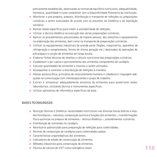 previamente estabelecido, observando as normas de equilíbrio nutricional, adequabilidade,
harmonia, quantidade e custo compatível com a disponibilidade financeira da instituição.
Ø Monitorar o pré-preparo, preparo, distribuição e transporte de refeições ou preparações
culinárias a serem executados de acordo com os preceitos da Dietética e da legislação
sanitária
Ø Aplicar testes específicos para medir a aceitabilidade de refeições.
Ø Utilizar a técnica dietética na execução das várias preparações culinárias.
Ø Aplicar os procedimentos preconizados de higiene pessoal, dos utensílios e equipamentos
na elaboração dos alimentos, bem como no transporte de preparações culinárias.
Ø Utilizar os equipamentos industriais de grande porte (fogões, maquinários, aparelhos de
refrigeração e congelamento, fornos de última geração etc.) destinados às operações de
pré-preparo e cocção de alimentos em larga escala.
Ø Elaborar fichas técnicas de receitas e cálculo nutricional das preparações culinárias.
Ø Estabelecer o per capita e porcionamento dos alimentos componentes do cardápio.
Ø Calcular quantidades de alimentos e insumos a serem utilizados.
Ø Acompanhar e controlar a distribuição de refeições à clientela.
Ø Adotar postura ética, princípios de relacionamento humano e cidadania e linguagem ade-
quada na comunicação com clientes/pacientes e grupo de trabalho.
Ø Extrair e armazenar adequadamente amostras de alimentos para posteriores testes
laboratoriais, utilizando técnica e instrumentos específicos.
Ø Utilizar aplicativos de informática específicos da área.
BASES TECNOLÓGICAS
Ø Nutrição Normal e Dietética: necessidades nutricionais nas diversas faixas etárias e esta-
dos fisiológicos – natureza, composição química e funções dos alimentos –; transformações
físico-químicas no preparo de alimentos – técnica dietética –; procedimentos culinários.
Ø Distribuição de nutrientes no cardápio.
Ø Receituário padronizado para preparação de refeições para coletividades.
Ø Normas de composição de cardápios para coletividades sadias.
Ø Características organolépticas dos alimentos.
Ø Indicadores de estado de conservação de alimentos.
Ø Métodos industriais para conservação de alimentos.
Ø Técnica de cálculo de VET (valor energético total). 115
 