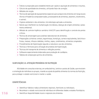 Ø Índices e proporções para estabelecimento per capita e aquisição de alimentos e insumos.
Ø Cálculo de quantidade de alimentos, utilizando fator de correção.
Ø Métodos de cocção.
Ø Técnica de operação de equipamentos especiais para preparo de alimentos em larga escala
(fornos e fritadeiras computadorizados, processadores de alimentos, steamers, charbroilers,
e outros).
Ø Higiene ambiental e dos alimentos: microbiologia aplicada a alimentos.
Ø fatores que interferem na multiplicação microbiana, doenças de origem alimentar, sanea-
mento ambiental.
Ø Método de controle higiênico sanitário (HACCP) para identificação e controle de pontos
críticos.
Ø Técnica de amostragem para análises laboratoriais de alimentos.
Ø Preparações culinárias: cereais, leguminosas, hortaliças, carnes e equivalentes, laticínios e
frutas, massas, infusos e bebidas, molhos, sopas, condimentos, alimentos congelados.
Ø Procedimentos de higienização segundo a natureza e uso dos alimentos.
Ø Técnicas e fórmulas para utilização de produtos de higienização.
Ø Técnicas de transporte de alimentos e refeições prontos.
Ø Softwares especialmente elaborados para produção de cardápios.
Ø Tabelas de composição química de alimentos.
SUBFUNÇÃO 3.4. ATENÇÃO PRIMÁRIA EM NUTRIÇÃO
Atividades em consultas externas, em ambulatórios, centros e postos de Saúde, que envolvem
a orientação de indivíduos ou grupos, visando ao ajuste do padrão alimentar às normas da Nutrição,
para proteger o estado nutricional e manter a saúde.
COMPETÊNCIAS
Ø Identificar hábitos e tabus alimentares regionais, familiares ou individuais.
Ø Reconhecer o estado nutricional de indivíduos em diferentes idades e estados fisiológicos.
Ø Identificar disponibilidades locais e regionais de alimentos.116
 