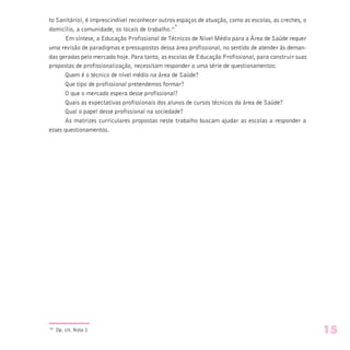 to Sanitário), é imprescindível reconhecer outros espaços de atuação, como as escolas, as creches, o
domicílio, a comunidade, os locais de trabalho.”
9 
Em síntese, a Educação Profissional de Técnicos de Nível Médio para a Área de Saúde requer
uma revisão de paradigmas e pressupostos dessa área profissional, no sentido de atender às deman-
das geradas pelo mercado hoje. Para tanto, as escolas de Educação Profissional, para construir suas
propostas de profissionalização, necessitam responder a uma série de questionamentos:
Quem é o técnico de nível médio na área de Saúde?
Que tipo de profissional pretendemos formar?
O que o mercado espera desse profissional?
Quais as expectativas profissionais dos alunos de cursos técnicos da área de Saúde?
Qual o papel desse profissional na sociedade?
As matrizes curriculares propostas neste trabalho buscam ajudar as escolas a responder a
esses questionamentos.
(9)
Op. cit. Nota 1 15
 