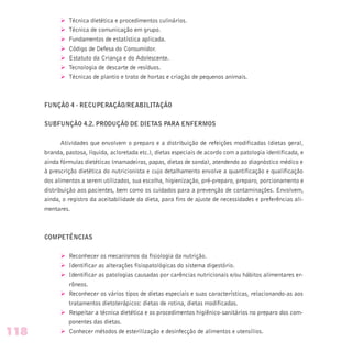 Ø Técnica dietética e procedimentos culinários.
Ø Técnica de comunicação em grupo.
Ø Fundamentos de estatística aplicada.
Ø Código de Defesa do Consumidor.
Ø Estatuto da Criança e do Adolescente.
Ø Tecnologia de descarte de resíduos.
Ø Técnicas de plantio e trato de hortas e criação de pequenos animais.
FUNÇÃO 4 - RECUPERAÇÃO/REABILITAÇÃO
SUBFUNÇÃO 4.2. PRODUÇÃO DE DIETAS PARA ENFERMOS
Atividades que envolvem o preparo e a distribuição de refeições modificadas (dietas geral,
branda, pastosa, líquida, acloretada etc.), dietas especiais de acordo com a patologia identificada, e
ainda fórmulas dietéticas (mamadeiras, papas, dietas de sonda), atendendo ao diagnóstico médico e
à prescrição dietética do nutricionista e cujo detalhamento envolve a quantificação e qualificação
dos alimentos a serem utilizados, sua escolha, higienização, pré-preparo, preparo, porcionamento e
distribuição aos pacientes, bem como os cuidados para a prevenção de contaminações. Envolvem,
ainda, o registro da aceitabilidade da dieta, para fins de ajuste de necessidades e preferências ali-
mentares.
COMPETÊNCIAS
Ø Reconhecer os mecanismos da fisiologia da nutrição.
Ø Identificar as alterações fisiopatológicas do sistema digestório.
Ø Identificar as patologias causadas por carências nutricionais e/ou hábitos alimentares er-
rôneos.
Ø Reconhecer os vários tipos de dietas especiais e suas características, relacionando-as aos
tratamentos dietoterápicos: dietas de rotina, dietas modificadas.
Ø Respeitar a técnica dietética e os procedimentos higiênico-sanitários no preparo dos com-
ponentes das dietas.
Ø Conhecer métodos de esterilização e desinfecção de alimentos e utensílios.118
 