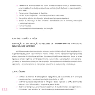 Ø Elementos de Nutrição normal nos vários estados fisiológicos: nutrição materno-infantil,
amamentação, alimentação para escolares, adolescentes, trabalhadores, esportistas e ter-
ceira idade.
Ø Elementos de fisiopatologia da Nutrição.
Ø Estudos atualizados sobre o combate aos distúrbios nutricionais.
Ø Composição química dos alimentos segundo suas funções no organismo.
Ø Normas de preservação do meio ambiente e técnica de descarte de alimentos, embalagens
e resíduos alimentares.
Ø Técnica Dietética.
Ø Técnicas de levantamento de dados em Nutrição.
FUNÇÃO 5 - GESTÃO EM SAÚDE
SUBFUNÇÃO 5.2. ORGANIZAÇÃO DO PROCESSO DE TRABALHO EM UAN (UNIDADE DE
ALIMENTAÇÃO E NUTRIÇÃO)
Atividades que envolvem os aspectos técnicos, administrativos e legais da produção e distri-
buição de refeições, desde o suprimento da matéria-prima e insumos à estocagem e pré-preparo de
gêneros, preparo e distribuição de refeições, dietas especiais e fórmulas dietéticas. Ainda, as ações
ligadas ao controle higiênico-sanitário do ambiente, equipamentos e utensílios, bem como a orienta-
ção direta ao pessoal operacional, escalas de serviço, encaminhamentos de funcionários para o ser-
viço médico e o monitoramento da manutenção preventiva de equipamentos e instalações.
COMPETÊNCIAS
Ø Conhecer as medidas de adequação de espaço físico, de equipamentos e de condições
ergonômicas, bem como de racionalização do trabalho na UAN.
Ø Controlar o processo de produção de refeições e dietas especiais na UAN, identificando
eventuais não-conformidades e propondo ações corretivas.
Ø Reconhecer e empregar as normas técnicas e legais de abastecimento e estocagem de mer-
cadorias em UAN (sistemas de controle de estoque e de armazenamento - PEPS).122
 