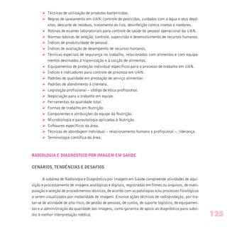 Ø Técnicas de utilização de produtos bactericidas.
Ø Regras de saneamento em UAN: controle de pesticidas, cuidados com a água e seus depó-
sitos, descarte de resíduos, tratamento do lixo, desinfecção contra insetos e roedores.
Ø Rotinas de exames laboratoriais para controle de saúde do pessoal operacional da UAN.
Ø Normas básicas de seleção, controle, supervisão e desenvolvimento de recursos humanos.
Ø Índices de produtividade de pessoal.
Ø Índices de avaliação de desempenho de recursos humanos.
Ø Técnicas especiais de segurança no trabalho, relacionadas com alimentos e com equipa-
mentos destinados à higienização e à cocção de alimentos.
Ø Equipamentos de proteção individual específicos para o processo de trabalho em UAN.
Ø Índices e indicadores para controle de processo em UAN.
Ø Padrões de qualidade em prestação de serviço alimentar.
Ø Padrões de atendimento à clientela.
Ø Legislação profissional – código de ética profissional.
Ø Negociação para o trabalho em equipe.
Ø Ferramentas da qualidade total.
Ø Formas de trabalho em Nutrição.
Ø Componentes e atribuições da equipe da Nutrição.
Ø Microbiologia e parasitologia aplicadas à Nutrição.
Ø Softwares específicos da área.
Ø Técnicas de abordagem individual – relacionamento humano e profissional –, liderança.
Ø Terminologia científica da área.
RADIOLOGIA E DIAGNÓSTICO POR IMAGEM EM SAÚDE
CENÁRIOS, TENDÊNCIAS E DESAFIOS
A subárea de Radiologia e Diagnóstico por Imagem em Saúde compreende atividades de aqui-
sição e processamento de imagens analógicas e digitais, registradas em filmes ou arquivos, de mani-
pulação e seleção de procedimentos técnicos, de acordo com as patologias e/ou processos fisiológicos
a serem visualizados por modalidade de imagem. Envolve ações técnicas de radioproteção, por tra-
tar-se de atividade de alto risco, de gestão de pessoas, de custos, de suporte logístico, de equipamen-
tos e a administração da qualidade das imagens, como garantia de apoio ao diagnóstico para subsí-
dio à melhor interpretação médica. 125
 