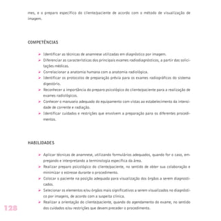 mes, e o preparo específico do cliente/paciente de acordo com o método de visualização de
imagem.
COMPETÊNCIAS
Ø Identificar as técnicas de anamnese utilizadas em diagnóstico por imagem.
Ø Diferenciar as características dos principais exames radiodiagnósticos, a partir das solici-
tações médicas.
Ø Correlacionar a anatomia humana com a anatomia radiológica.
Ø Identificar os protocolos de preparação prévia para os exames radiográficos do sistema
digestório.
Ø Reconhecer a importância do preparo psicológico do cliente/paciente para a realização de
exames radiológicos.
Ø Conhecer o manuseio adequado do equipamento com vistas ao estabelecimento da intensi-
dade de corrente e radiação.
Ø Identificar cuidados e restrições que envolvem a preparação para os diferentes procedi-
mentos.
HABILIDADES
Ø Aplicar técnicas de anamnese, utilizando formulários adequados, quando for o caso, em-
pregando e interpretando a terminologia específica da área.
Ø Realizar preparo psicológico do cliente/paciente, no sentido de obter sua colaboração e
minimizar o estresse durante o procedimento.
Ø Colocar o paciente na posição adequada para visualização dos órgãos a serem diagnosti-
cados.
Ø Selecionar os elementos e/ou órgãos mais significativos a serem visualizados no diagnósti-
co por imagens, de acordo com a suspeita clínica.
Ø Realizar a orientação do cliente/paciente, quando do agendamento do exame, no sentido
dos cuidados e/ou restrições que devem preceder o procedimento.128
 
