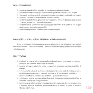 BASES TECNOLÓGICAS
Ø Fundamentos de Biofísica aplicados às metodologias radiodiagnósticas.
Ø Fundamentos de Patologia aplicados ao radiodiagnóstico e diagnóstico por imagem.
Ø Técnicas de posicionamento do cliente/paciente para as principais modalidades de imagem.
Ø Anatomia radiológica: correlação com anatomia humana.
Ø Fundamentos de Biofísica aplicados à Radiologia com a diferenciação do espectro de raios-
X, fatores geométricos e qualidade de imagem.
Ø Fundamentos de Enfermagem aplicados aos procedimentos de diagnóstico por imagens
realizados em Centros Cirúrgicos/UTIs.
Ø Rotinas de preparo para exames diagnósticos por imagem.
SUBFUNÇÃO 1.2. REALIZAÇÃO DE PROCEDIMENTOS RADIOLÓGICOS
Inclui as atividades relativas ao posicionamento radiológico do cliente/paciente e aos procedi-
mentos relacionados à execução do exame e à operação dos aparelhos e equipamentos utilizados em
radiodiagnóstico.
COMPETÊNCIAS
Ø Distinguir as características básicas da formação da imagem, empregando os conceitos e
princípios das diferentes modalidades de imagens.
Ø Associar a imagem radiológica obtida com possíveis patologias descritas nos pedidos de
exames.
Ø Selecionar alternativas de posicionamento do paciente monitorizado de modo a garantir a
estabilidade dos sinais vitais e viabilizar a realização do procedimento radiológico.
Ø Identificar os fatores geométricos que afetam a qualidade da imagem.
Ø Selecionar e associar técnicas radiográficas diversificadas utilizadas para identificar as
diferentes patologias e situações clínicas.
Ø Identificar e correlacionar os principais componentes anatômicos dos membros superiores
e inferiores, do tórax, do abdome, da coluna vertebral, do crânio e face, com as principais
técnicas radiológicas. 129
 