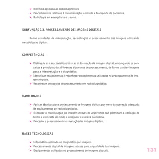 Ø Biofísica aplicada ao radiodiagnóstico.
Ø Procedimentos relativos à movimentação, conforto e transporte de pacientes.
Ø Radiologia em emergência e trauma.
SUBFUNÇÃO 1.3. PROCESSAMENTO DE IMAGENS DIGITAIS
Reúne atividades de manipulação, reconstrução e processamento das imagens utilizando
metodologias digitais.
COMPETÊNCIAS
Ø Distinguir as características básicas da formação da imagem digital, empregando os con-
ceitos e princípios dos diferentes algoritmos de processamento, de forma a obter imagens
para a interpretação e o diagnóstico.
Ø Identificar equipamentos e reconhecer procedimentos utilizados no processamento de ima-
gens digitais.
Ø Reconhecer protocolos de processamento em radiodiagnóstico.
HABILIDADES
Ø Aplicar técnicas para processamento de imagens digitais por meio da operação adequada
de equipamentos de radiodiagnóstico.
Ø Executar a manipulação da imagem através de algoritmos que permitam a variação de
brilho e contraste de modo a assegurar a clareza da mesma.
Ø Proceder o processamento e revelação das imagens digitais.
BASES TECNOLÓGICAS
Ø Informática aplicada ao diagnóstico por imagem.
Ø Processamento digital de imagens: ajustes para a qualidade das imagens.
Ø Equipamentos utilizados no processamento de imagens digitais. 131
 