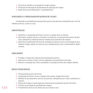 Ø Técnicas de trabalho na produção de imagens digitais.
Ø Protocolos de operação de equipamentos de aquisição de imagem.
Ø Bases físicas que fundamentam o radiodiagnóstico.
SUBFUNÇÃO 1.4. PROCESSAMENTO QUÍMICO DE FILMES
Compreende as atividades de processamento químico das películas radiográficas por meio de
métodos químicos, a laser e a seco.
COMPETÊNCIAS
Ø Identificar a composição de filmes e ecrans e a relação entre os mesmos.
Ø Reconhecer produtos químicos utilizados e caracterizar o processamento químico de pelí-
culas radiográficas mediante diversos métodos de procedimento de imagens.
Ø Identificar procedimentos técnicos de revelação em câmara escura e de avaliação da qua-
lidade da imagem obtida, em câmara clara, estabelecendo ou não a necessidade de repetir
o exame.
HABILIDADES
Ø Proceder a limpeza dos sistemas de processamento químico.
Ø Selecionar os chassis, filmes e ecrans adequados ao procedimento solicitado.
Ø Realizar a revelação dos filmes, procedendo a avaliação primária das imagens obtidas.
BASES TECNOLÓGICAS
Ø Processamento químico de filmes.
Ø Composição de filmes e ecrans: relações entre ambos; funções dos ecrans.
Ø Métodos de processamento químico de películas radiográficas por meios automáticos e
manuais.
Ø Rotinas de limpeza e conservação dos sistemas de processamento químico de filmes.
Ø Critérios de avaliação da qualidade das imagens.
Ø Procedimentos técnicos em câmara escura e câmara clara.132
 