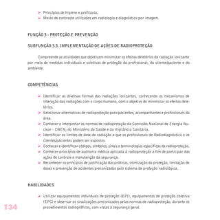 Ø Princípios de higiene e profilaxia.
Ø Meios de contraste utilizados em radiologia e diagnóstico por imagem.
FUNÇÃO 3 - PROTEÇÃO E PREVENÇÃO
SUBFUNÇÃO 3.3. IMPLEMENTAÇÃO DE AÇÕES DE RADIOPROTEÇÃO
Compreende as atividades que objetivam minimizar os efeitos deletérios da radiação ionizante
por meio de medidas individuais e coletivas de proteção do profissional, do cliente/paciente e do
ambiente.
COMPETÊNCIAS
Ø Identificar as diversas formas das radiações ionizantes, conhecendo os mecanismos de
interação das radiações com o corpo humano, com o objetivo de minimizar os efeitos dele-
térios.
Ø Selecionar alternativas de radioproteção para pacientes, acompanhantes e profissionais da
área.
Ø Conhecer e interpretar as normas de radioproteção da Comissão Nacional de Energia Nu-
clear - CNEN, do Ministério da Saúde e da Vigilância Sanitária.
Ø Identificar os limites de dose de radiação a que os profissionais de Radiodiagnóstico e os
clientes/pacientes podem ser expostos.
Ø Conhecer e identificar códigos, símbolos, sinais e terminologias específicas da radioproteção.
Ø Conhecer princípios de auditoria médica aplicada à radioproteção a fim de participar das
ações de controle e manutenção da segurança.
Ø Reconhecer os princípios de justificação das práticas, otimização da proteção, limitação de
doses e prevenção de acidentes preconizados pelo sistema de proteção radiológica.
HABILIDADES
Ø Utilizar equipamentos individuais de proteção (EPI), equipamentos de proteção coletiva
(EPC) e observar as sinalizações preconizados pelas normas de radioproteção, durante os
procedimentos radiográficos, com vistas à segurança geral.134
 