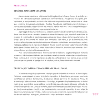 REABILITAÇÃO
CENÁRIOS, TENDÊNCIAS E DESAFIOS
O processo de trabalho na subárea de Reabilitação utiliza inúmeras formas de assistência e
recursos das ciências da saúde com o objetivo de promover não só a recuperação física como, prin-
cipalmente, o (re)ajustamento psicossocial e vocacional do paciente/cliente, na tentativa de conse-
guir o máximo de suas potencialidades e funções. As ações de reabilitação visam (re)integrar o
indivíduo na sociedade, proporcionando-lhe uma vida melhor, mais útil e o mais independente possí-
vel, dentro de suas possibilidades, capacidades e limitações.
A percepção de algumas tendências na área de Saúde tem relevância no trabalho dessa subárea.
Entre estas destacam-se o aumento da expectativa de vida da população, levando à necessidade de
terapias de reabilitação de patologias degenerativas do idoso; à busca de formas alternativas de
terapia para o relaxamento das tensões e do estresse da vida diária, o que é contemplado pelas
práticas reflexológicas e massoterápicas nas suas diferentes modalidades; ao conhecimento paulati-
no da população acerca da importância da saúde dos pés, levando-a a buscar tratamento das afecções
e não apenas cuidados estéticos; a ênfase na assistência domiciliar, destinada especialmente a paci-
entes crônicos, terminais e idosos dependentes.
Para o alcance dos objetivos da Reabilitação faz-se necessária a ação sinérgica de múltiplos
processos e métodos reabilitadores, que envolverão, necessariamente, uma equipe multiprofissional.
Neste contexto, é de extrema importância a ação dos profissionais de nível técnico, o que permite
concluir que são grandes as perspectivas de trabalho para os profissionais dessa subárea.
DELIMITAÇÃO E INTERFACES DA SUBÁREA DE REABILITAÇÃO
As bases tecnológicas que permitem a apropriação de competências relativas às técnicas pro-
fissionais, requeridas pelo processo de trabalho na subárea de Reabilitação, encontram suas bases
científicas nas Ciências da Natureza, da educação básica, por meio dos estudos da Física, da
Microbiologia e Parasitologia, da Anatomia e Fisiologia, Higiene e Biologia desenvolvidos no ensino
médio e que garantirão a apropriação de competências responsáveis pela adequada utilização da
tecnologia disponível. Nas Ciências Humanas, especialmente nos estudos de Antropologia e Psicolo-
gia, localizam-se as bases científicas que fundamentarão a postura ética e crítica de suas ações. As
bases instrumentais que permitirão a melhor comunicação com cliente, equipe e sistema baseiam-se
nos estudos de Língua Portuguesa, Informática e língua estrangeira moderna. 137
 