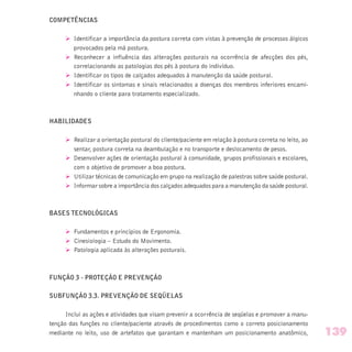 COMPETÊNCIAS
Ø Identificar a importância da postura correta com vistas à prevenção de processos álgicos
provocados pela má postura.
Ø Reconhecer a influência das alterações posturais na ocorrência de afecções dos pés,
correlacionando as patologias dos pés à postura do indivíduo.
Ø Identificar os tipos de calçados adequados à manutenção da saúde postural.
Ø Identificar os sintomas e sinais relacionados a doenças dos membros inferiores encami-
nhando o cliente para tratamento especializado.
HABILIDADES
Ø Realizar a orientação postural do cliente/paciente em relação à postura correta no leito, ao
sentar, postura correta na deambulação e no transporte e deslocamento de pesos.
Ø Desenvolver ações de orientação postural à comunidade, grupos profissionais e escolares,
com o objetivo de promover a boa postura.
Ø Utilizar técnicas de comunicação em grupo na realização de palestras sobre saúde postural.
Ø Informar sobre a importância dos calçados adequados para a manutenção da saúde postural.
BASES TECNOLÓGICAS
Ø Fundamentos e princípios de Ergonomia.
Ø Cinesiologia – Estudo do Movimento.
Ø Patologia aplicada às alterações posturais.
FUNÇÃO 3 - PROTEÇÃO E PREVENÇÃO
SUBFUNÇÃO 3.3. PREVENÇÃO DE SEQÜELAS
Inclui as ações e atividades que visam prevenir a ocorrência de seqüelas e promover a manu-
tenção das funções no cliente/paciente através de procedimentos como o correto posicionamento
mediante no leito, uso de artefatos que garantam e mantenham um posicionamento anatômico, 139
 