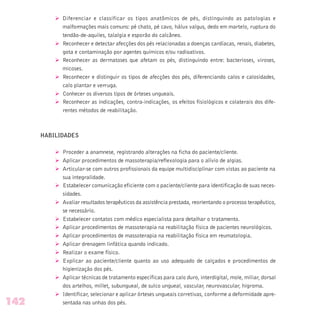 Ø Diferenciar e classificar os tipos anatômicos de pés, distinguindo as patologias e
malformações mais comuns: pé chato, pé cavo, hálux valgus, dedo em martelo, ruptura do
tendão-de-aquiles, talalgia e esporão do calcâneo.
Ø Reconhecer e detectar afecções dos pés relacionadas a doenças cardíacas, renais, diabetes,
gota e contaminação por agentes químicos e/ou radioativos.
Ø Reconhecer as dermatoses que afetam os pés, distinguindo entre: bacterioses, viroses,
micoses.
Ø Reconhecer e distinguir os tipos de afecções dos pés, diferenciando calos e calosidades,
calo plantar e verruga.
Ø Conhecer os diversos tipos de órteses ungueais.
Ø Reconhecer as indicações, contra-indicações, os efeitos fisiológicos e colaterais dos dife-
rentes métodos de reabilitação.
HABILIDADES
Ø Proceder a anamnese, registrando alterações na ficha do paciente/cliente.
Ø Aplicar procedimentos de massoterapia/reflexologia para o alívio de algias.
Ø Articular-se com outros profissionais da equipe multidisciplinar com vistas ao paciente na
sua integralidade.
Ø Estabelecer comunicação eficiente com o paciente/cliente para identificação de suas neces-
sidades.
Ø Avaliar resultados terapêuticos da assistência prestada, reorientando o processo terapêutico,
se necessário.
Ø Estabelecer contatos com médico especialista para detalhar o tratamento.
Ø Aplicar procedimentos de massoterapia na reabilitação física de pacientes neurológicos.
Ø Aplicar procedimentos de massoterapia na reabilitação física em reumatologia.
Ø Aplicar drenagem linfática quando indicado.
Ø Realizar o exame físico.
Ø Explicar ao paciente/cliente quanto ao uso adequado de calçados e procedimentos de
higienização dos pés.
Ø Aplicar técnicas de tratamento específicas para calo duro, interdigital, mole, miliar, dorsal
dos artelhos, millet, subungueal, de sulco ungueal, vascular, neurovascular, higroma.
Ø Identificar, selecionar e aplicar órteses ungueais corretivas, conforme a deformidade apre-
sentada nas unhas dos pés.142
 