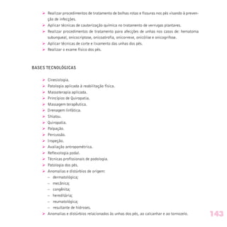 Ø Realizar procedimentos de tratamento de bolhas rotas e fissuras nos pés visando à preven-
ção de infecções.
Ø Aplicar técnicas de cauterização química no tratamento de verrugas plantares.
Ø Realizar procedimentos de tratamento para afecções de unhas nos casos de: hematoma
subungueal, onicocriptose, onicoatrofia, onicorrexe, onicólise e onicogrifose.
Ø Aplicar técnicas de corte e lixamento das unhas dos pés.
Ø Realizar o exame físico dos pés.
BASES TECNOLÓGICAS
Ø Cinesiologia.
Ø Patologia aplicada à reabilitação física.
Ø Massoterapia aplicada.
Ø Princípios de Quiropatia.
Ø Massagem terapêutica.
Ø Drenagem linfática.
Ø Shiatsu.
Ø Quiropatia.
Ø Palpação.
Ø Percussão.
Ø Inspeção.
Ø Avaliação antropométrica.
Ø Reflexologia podal.
Ø Técnicas profissionais de podologia.
Ø Patologia dos pés.
Ø Anomalias e distúrbios de origem:
– dermatológica;
– mecânica;
– congênita;
– hereditária;
– reumatológica;
– resultante de hidroses.
Ø Anomalias e distúrbios relacionados às unhas dos pés, ao calcanhar e ao tornozelo. 143
 