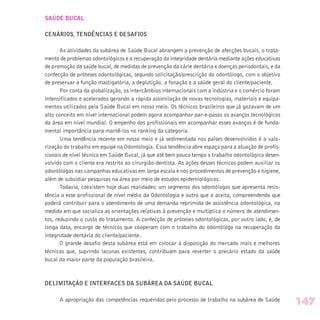 SAÚDE BUCAL
CENÁRIOS, TENDÊNCIAS E DESAFIOS
As atividades da subárea de Saúde Bucal abrangem a prevenção de afecções bucais, o trata-
mento de problemas odontológicos e a recuperação da integridade dentária mediante ações educativas
de promoção da saúde bucal, de medidas de prevenção da cárie dentária e doenças periodontais, e da
confecção de próteses odontológicas, segundo solicitação/prescrição do odontólogo, com o objetivo
de preservar a função mastigatória, a deglutição, a fonação e a saúde geral do cliente/paciente.
Por conta da globalização, os intercâmbios internacionais com a indústria e o comércio foram
intensificados e acelerados gerando a rápida assimilação de novas tecnologias, materiais e equipa-
mentos utilizados pela Saúde Bucal em nosso meio. Os técnicos brasileiros que já gozavam de um
alto conceito em nível internacional podem agora acompanhar par-e-passo os avanços tecnológicos
da área em nível mundial. O empenho dos profissionais em acompanhar esses avanços é de funda-
mental importância para mantê-los no ranking da categoria.
Uma tendência recente em nosso meio e já sedimentada nos países desenvolvidos é a valo-
rização do trabalho em equipe na Odontologia. Essa tendência abre espaço para a atuação de profis-
sionais de nível técnico em Saúde Bucal, já que até bem pouco tempo o trabalho odontológico desen-
volvido com o cliente era restrito ao cirurgião-dentista. As ações desses técnicos podem auxiliar os
odontólogos nas campanhas educativas em larga escala e nos procedimentos de prevenção e higiene,
além de subsidiar pesquisas na área por meio de estudos epidemiológicos.
Todavia, coexistem hoje duas realidades: um segmento dos odontólogos que apresenta resis-
tência a esse profissional de nível médio da Odontologia e outro que o aceita, compreendendo que
poderá contribuir para o atendimento de uma demanda reprimida de assistência odontológica, na
medida em que socializa as orientações relativas à prevenção e multiplica o número de atendimen-
tos, reduzindo o custo do tratamento. A confecção de próteses odontológicas, por outro lado, é, de
longa data, encargo de técnicos que cooperam com o trabalho do odontólogo na recuperação da
integridade dentária do cliente/paciente.
O grande desafio desta subárea está em colocar à disposição do mercado mais e melhores
técnicos que, suprindo lacunas existentes, contribuam para reverter o precário estado da saúde
bucal da maior parte da população brasileira.
DELIMITAÇÃO E INTERFACES DA SUBÁREA DA SAÚDE BUCAL
A apropriação das competências requeridas pelo processo de trabalho na subárea de Saúde
147
 