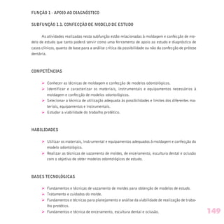FUNÇÃO 1 - APOIO AO DIAGNÓSTICO
SUBFUNÇÃO 1.1. CONFECÇÃO DE MODELO DE ESTUDO
As atividades realizadas nesta subfunção estão relacionadas à moldagem e confecção de mo-
delo de estudo que tanto poderá servir como uma ferramenta de apoio ao estudo e diagnóstico de
casos clínicos, quanto de base para a análise crítica da possibilidade ou não da confecção de prótese
dentária.
COMPETÊNCIAS
Ø Conhecer as técnicas de moldagem e confecção de modelos odontológicos.
Ø Identificar e caracterizar os materiais, instrumentais e equipamentos necessários à
moldagem e confecção de modelos odontológicos.
Ø Selecionar a técnica de utilização adequada às possibilidades e limites dos diferentes ma-
teriais, equipamentos e instrumentais.
Ø Estudar a viabilidade do trabalho protético.
HABILIDADES
Ø Utilizar os materiais, instrumental e equipamentos adequados à moldagem e confecção do
modelo odontológico.
Ø Realizar as técnicas de vazamento de moldes, de enceramento, escultura dental e oclusão
com o objetivo de obter modelos odontológicos de estudo.
BASES TECNOLÓGICAS
Ø Fundamentos e técnicas de vazamento de moldes para obtenção de modelos de estudo.
Ø Tratamento e cuidados do molde.
Ø Fundamentos e técnicas para planejamento e análise da viabilidade de realização de traba-
lho protético.
Ø Fundamentos e técnica de enceramento, escultura dental e oclusão. 149
 