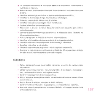 Ø Ler e interpretar os manuais de instalação e operação de equipamentos e de manipulação
e utilização de materiais.
Ø Avaliar recursos/capacidade/operacionalidade dos equipamentos e instrumental de prótese
dentária.
Ø Identificar a composição e classificar os diversos materiais de uso protético.
Ø Identificar os diversos tipos de ligas metálicas de uso odontológico.
Ø Planejar a construção dos diversos tipos de próteses.
Ø Identificar e caracterizar as relações maxilo-mandibulares.
Ø Conhecer e identificar técnicas de oclusão.
Ø Reconhecer os sinais e sintomas das patologias bucais causadas por próteses
malconfeccionadas.
Ø Conhecer e selecionar metodologias de construção de modelos de estudo e trabalho dos
diferentes tipos de próteses.
Ø Avaliar pré-requisitos da fundição de trabalhos em cromo-cobalto.
Ø Identificar princípios biomecânicos na confecção de próteses odontológicas.
Ø Identificar e caracterizar os componentes da movimentação ortodôntica.
Ø Classificar e identificar as má oclusões.
Ø Identificar e definir funções de grampos e molas nas prótese ortodônticas.
Ø Selecionar os materiais a serem utilizados na confecção das diferentes próteses dentárias
em razão de suas propriedades físico-químicas e biológicas.
HABILIDADES
Ø Aplicar técnicas de limpeza, conservação e manutenção preventiva dos equipamentos e
instrumentais.
Ø Utilizar equipamentos, materiais e instrumental protético de acordo com a finalidade pre-
vista e segundo os princípios da segurança no trabalho.
Ø Construir modelos por meio de técnicas específicas.
Ø Aplicar técnica de reprodução de modelos em revestimento e banho de cera em prótese
parcial removível.
Ø Aplicar técnicas de seleção e montagem de dentes artificiais.
Ø Construir moldeiras individuais e chapas de prova por meio de técnicas específicas.
Ø Relacionar materiais, equipamentos e instrumental à técnica utilizada para a confecção de
próteses odontológicas. 157
 