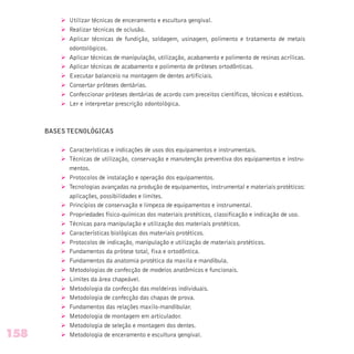 Ø Utilizar técnicas de enceramento e escultura gengival.
Ø Realizar técnicas de oclusão.
Ø Aplicar técnicas de fundição, soldagem, usinagem, polimento e tratamento de metais
odontológicos.
Ø Aplicar técnicas de manipulação, utilização, acabamento e polimento de resinas acrílicas.
Ø Aplicar técnicas de acabamento e polimento de próteses ortodônticas.
Ø Executar balanceio na montagem de dentes artificiais.
Ø Consertar próteses dentárias.
Ø Confeccionar próteses dentárias de acordo com preceitos científicos, técnicos e estéticos.
Ø Ler e interpretar prescrição odontológica.
BASES TECNOLÓGICAS
Ø Características e indicações de usos dos equipamentos e instrumentais.
Ø Técnicas de utilização, conservação e manutenção preventiva dos equipamentos e instru-
mentos.
Ø Protocolos de instalação e operação dos equipamentos.
Ø Tecnologias avançadas na produção de equipamentos, instrumental e materiais protéticos:
aplicações, possibilidades e limites.
Ø Princípios de conservação e limpeza de equipamentos e instrumental.
Ø Propriedades físico-químicas dos materiais protéticos, classificação e indicação de uso.
Ø Técnicas para manipulação e utilização dos materiais protéticos.
Ø Características biológicas dos materiais protéticos.
Ø Protocolos de indicação, manipulação e utilização de materiais protéticos.
Ø Fundamentos da prótese total, fixa e ortodôntica.
Ø Fundamentos da anatomia protética da maxila e mandíbula.
Ø Metodologias de confecção de modelos anatômicos e funcionais.
Ø Limites da área chapeável.
Ø Metodologia da confecção das moldeiras individuais.
Ø Metodologia de confecção das chapas de prova.
Ø Fundamentos das relações maxilo-mandibular.
Ø Metodologia de montagem em articulador.
Ø Metodologia de seleção e montagem dos dentes.
Ø Metodologia de enceramento e escultura gengival.158
 
