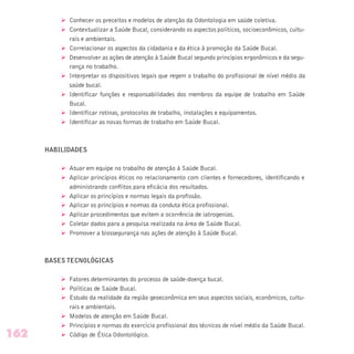 Ø Conhecer os preceitos e modelos de atenção da Odontologia em saúde coletiva.
Ø Contextualizar a Saúde Bucal, considerando os aspectos políticos, socioeconômicos, cultu-
rais e ambientais.
Ø Correlacionar os aspectos da cidadania e da ética à promoção da Saúde Bucal.
Ø Desenvolver as ações de atenção à Saúde Bucal segundo princípios ergonômicos e da segu-
rança no trabalho.
Ø Interpretar os dispositivos legais que regem o trabalho do profissional de nível médio da
saúde bucal.
Ø Identificar funções e responsabilidades dos membros da equipe de trabalho em Saúde
Bucal.
Ø Identificar rotinas, protocolos de trabalho, instalações e equipamentos.
Ø Identificar as novas formas de trabalho em Saúde Bucal.
HABILIDADES
Ø Atuar em equipe no trabalho de atenção à Saúde Bucal.
Ø Aplicar princípios éticos no relacionamento com clientes e fornecedores, identificando e
administrando conflitos para eficácia dos resultados.
Ø Aplicar os princípios e normas legais da profissão.
Ø Aplicar os princípios e normas da conduta ética profissional.
Ø Aplicar procedimentos que evitem a ocorrência de iatrogenias.
Ø Coletar dados para a pesquisa realizada na área de Saúde Bucal.
Ø Promover a biossegurança nas ações de atenção à Saúde Bucal.
BASES TECNOLÓGICAS
Ø Fatores determinantes do processo de saúde-doença bucal.
Ø Políticas de Saúde Bucal.
Ø Estudo da realidade da região geoeconômica em seus aspectos sociais, econômicos, cultu-
rais e ambientais.
Ø Modelos de atenção em Saúde Bucal.
Ø Princípios e normas do exercício profissional dos técnicos de nível médio da Saúde Bucal.
Ø Código de Ética Odontológico.162
 