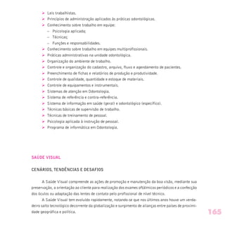 Ø Leis trabalhistas.
Ø Princípios de administração aplicados às práticas odontológicas.
Ø Conhecimento sobre trabalho em equipe:
– Psicologia aplicada;
– Técnicas;
– Funções e responsabilidades.
Ø Conhecimento sobre trabalho em equipes multiprofissionais.
Ø Práticas administrativas na unidade odontológica.
Ø Organização do ambiente de trabalho.
Ø Controle e organização do cadastro, arquivo, fluxo e agendamento de pacientes.
Ø Preenchimento de fichas e relatórios de produção e produtividade.
Ø Controle de qualidade, quantidade e estoque de materiais.
Ø Controle de equipamentos e instrumentais.
Ø Sistemas de atenção em Odontologia.
Ø Sistema de referência e contra-referência.
Ø Sistema de informação em saúde (geral) e odontológico (específico).
Ø Técnicas básicas de supervisão de trabalho.
Ø Técnicas de treinamento de pessoal.
Ø Psicologia aplicada à instrução de pessoal.
Ø Programa de informática em Odontologia.
SAÚDE VISUAL
CENÁRIOS, TENDÊNCIAS E DESAFIOS
A Saúde Visual compreende as ações de promoção e manutenção da boa visão, mediante sua
preservação, a orientação ao cliente para realização dos exames oftálmicos periódicos e a confecção
dos óculos ou adaptação das lentes de contato pelo profissional de nível técnico.
A Saúde Visual tem evoluído rapidamente, notando-se que nos últimos anos houve um verda-
deiro salto tecnológico decorrente da globalização e surgimento de alianças entre países de proximi-
dade geográfica e política. 165
 