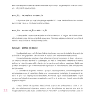 educativas empreendidas entre cliente/comunidade objetivando a adoção de práticas de vida saudá-
vel e estimulando o autocuidado.
FUNÇÃO 3 - PROTEÇÃO E PREVENÇÃO
Conjunto de ações que objetivam proteger e preservar a saúde, prevenir moléstias e eliminar
ou minimizar riscos ao cliente/paciente/comunidade.
FUNÇÃO 4 - RECUPERAÇÃO/REABILITAÇÃO
Ações que têm o objetivo de recuperar a saúde ou reabilitar as funções afetadas em conse-
qüência de agravos e doenças, visando à recuperação física e ao reajustamento social com vistas à
melhoria da qualidade de vida do cliente/paciente.
FUNÇÃO 5 - GESTÃO EM SAÚDE
Função voltada para a eficiência e eficácia dos diversos processos de trabalho, à garantia da
qualidade do serviço prestado e à viabilidade de negócio como empreendimento econômico.
Reúne atividades que objetivam situar o futuro profissional no contexto da área e a desenvol-
ver um olhar crítico da realidade da saúde no país, por meio do conhecimento e da análise do modelo
assistencial e do sistema de saúde, vigente, das formas de organização do trabalho em Saúde, das
questões éticas e legais que permeiam os diversos processos de trabalho na área e das relações intra
e entre equipes.
As competências de gestão, inerentes a qualquer processo produtivo, também não podem ser
excluídas do processo de trabalho em Saúde, uma vez que qualquer trabalhador de saúde deverá ser
capaz de gerir o seu próprio processo de trabalho. Além disso, alguns processos de trabalho exigem
que seus profissionais desenvolvam competências específicas de gestão, com vistas à administração
do próprio negócio.
Embora tenham sido separadas didaticamente, na práxis dos profissionais da Saúde as fun-
ções inter-relacionam-se intimamente umas às outras à medida que, por exemplo, uma ação de
recuperação/reabilitação deverá constituir-se num “encontro” paciente/profissional de Saúde em22
 