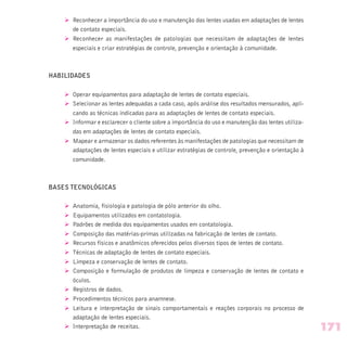 Ø Reconhecer a importância do uso e manutenção das lentes usadas em adaptações de lentes
de contato especiais.
Ø Reconhecer as manifestações de patologias que necessitam de adaptações de lentes
especiais e criar estratégias de controle, prevenção e orientação à comunidade.
HABILIDADES
Ø Operar equipamentos para adaptação de lentes de contato especiais.
Ø Selecionar as lentes adequadas a cada caso, após análise dos resultados mensurados, apli-
cando as técnicas indicadas para as adaptações de lentes de contato especiais.
Ø Informar e esclarecer o cliente sobre a importância do uso e manutenção das lentes utiliza-
das em adaptações de lentes de contato especiais.
Ø Mapear e armazenar os dados referentes às manifestações de patologias que necessitam de
adaptações de lentes especiais e utilizar estratégias de controle, prevenção e orientação à
comunidade.
BASES TECNOLÓGICAS
Ø Anatomia, fisiologia e patologia de pólo anterior do olho.
Ø Equipamentos utilizados em contatologia.
Ø Padrões de medida dos equipamentos usados em contatologia.
Ø Composição das matérias-primas utilizadas na fabricação de lentes de contato.
Ø Recursos físicos e anatômicos oferecidos pelos diversos tipos de lentes de contato.
Ø Técnicas de adaptação de lentes de contato especiais.
Ø Limpeza e conservação de lentes de contato.
Ø Composição e formulação de produtos de limpeza e conservação de lentes de contato e
óculos.
Ø Registros de dados.
Ø Procedimentos técnicos para anamnese.
Ø Leitura e interpretação de sinais comportamentais e reações corporais no processo de
adaptação de lentes especiais.
Ø Interpretação de receitas. 171
 