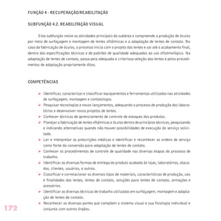 FUNÇÃO 4 - RECUPERAÇÃO/REABILITAÇÃO
SUBFUNÇÃO 4.2. REABILITAÇÃO VISUAL
Esta subfunção reúne as atividades principais da subárea e compreende a produção de óculos
por meio de surfaçagem e montagem de lentes oftálmicas e a adaptação de lentes de contato. No
caso da fabricação de óculos, o processo inicia com o projeto das lentes e vai até o acabamento final,
dentro das especificações técnicas e de padrões de qualidade adequados ao uso oftalmológico. Na
adaptação de lentes de contato, passa pela adequada e criteriosa seleção das lentes e pelos procedi-
mentos de adaptação propriamente ditos.
COMPETÊNCIAS
Ø Identificar, caracterizar e classificar equipamentos e ferramentas utilizadas nas atividades
de surfaçagem, montagem e contatologia.
Ø Pesquisar tecnologias e novos lançamentos, adequando o processo de produção dos labora-
tórios e desenvolver novos projetos de lentes.
Ø Conhecer técnicas de gerenciamento de controle de estoques dos produtos.
Ø Planejar a fabricação de lentes oftálmicas e óculos dentro de princípios técnicos, pesquisando
e indicando alternativas quando não houver possibilidades de execução do serviço solici-
tado.
Ø Ler e interpretar as prescrições médicas e identificar e reconhecer as ordens de serviço
como fonte da conversão para adaptação de lentes de contato.
Ø Conhecer os procedimentos de controle de qualidade nas diversas etapas do processo de
trabalho.
Ø Identificar as diversas formas de entrega do produto acabado às lojas, laboratórios, ataca-
dos, clientes, usuários, e outros.
Ø Classificar e correlacionar os diversos tipos de materiais, características de produção, uso
e finalidades das lentes, lentes de contato, soluções para lentes de contato, armações e
acessórios.
Ø Identificar as diversas técnicas de trabalho utilizadas em surfaçagem, montagem e adapta-
ção de lentes de contato.
Ø Reconhecer as diversas partes que compõem o sistema visual e sua fisiologia individual e
conjunta com outros órgãos.172
 